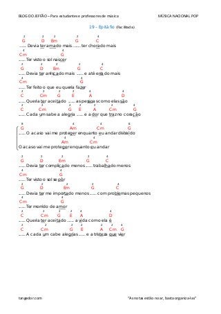 BLOG DO JEFFÃO – Para estudantes e professores de música MÚSICA NACIONAL POP
19 – Epitáfio (Facilitada)
2 2 2 2 4
G D Em G C
...... Devia ter amado mais ....... ter chorado mais
4 4
Cm G
...... Ter visto o sol nascer
2 2 2 2 4
G D Em G C
...... Devia ter arriscado mais ...... e até errado mais
4 4
Cm G
...... Ter feito o que eu queria fazer
2 2 2 2 4 4
C Cm G E A D
...... Queria ter aceitado ...... as pessoas como elas são
2 2 2 2 2 2 4
C Cm G E A Cm G
...... Cada um sabe a alegria ...... e a dor que traz no coração
8 4 4 8
G Am Cm G
...... O acaso vai me proteger enquanto eu andar distraído
4 4
Am Cm
O acaso vai me proteger enquanto eu andar
2 2 2 2 4
G D Em G C
...... Devia ter complicado menos ...... trabalhado menos
4 4
Cm G
...... Ter visto o sol se pôr
2 2 2 2 4
G D Em G C
...... Devia ter me importado menos ...... com problemas pequenos
4 4
Cm G
...... Ter morrido de amor
2 2 2 2 4 4
C Cm G E A D
...... Queria ter aceitado ...... a vida como ela é
2 2 2 2 2 2 4
C Cm G E A Cm G
...... A cada um cabe alegrias ...... e a tristeza que vier
tangedor.com “As notas estão no ar, basta organiza-las”
 