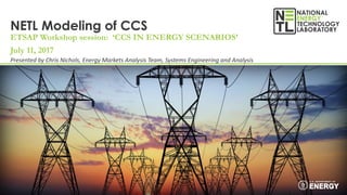 NETL Modeling of CCS
ETSAP Workshop session: ‘CCS IN ENERGY SCENARIOS’
July 11, 2017
Presented by Chris Nichols, Energy Markets Analysis Team, Systems Engineering and Analysis
 