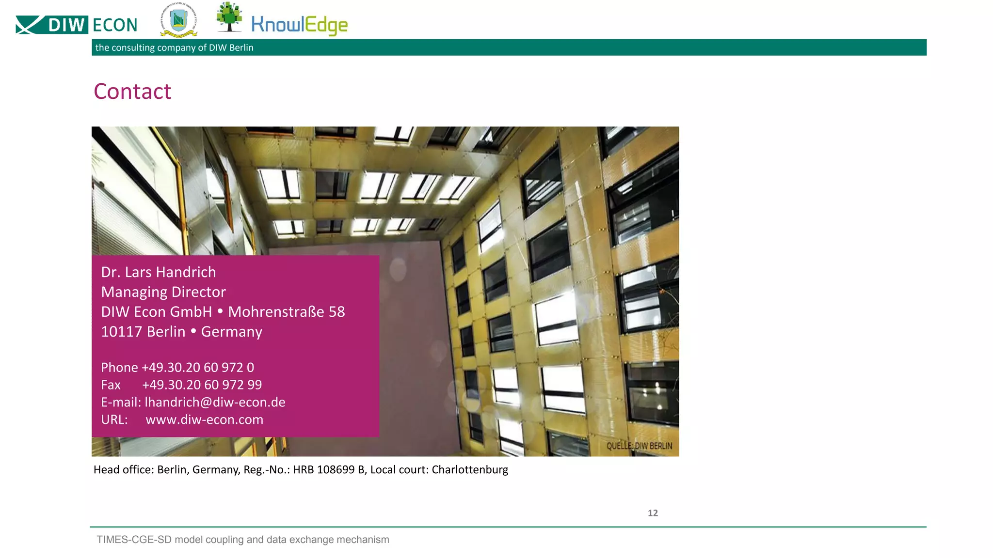 the consulting company of DIW Berlin
TIMES-CGE-SD model coupling and data exchange mechanism
12
Contact
Dr. Lars Handrich
Managing Director
DIW Econ GmbH  Mohrenstraße 58
10117 Berlin  Germany
Phone +49.30.20 60 972 0
Fax +49.30.20 60 972 99
E-mail: lhandrich@diw-econ.de
URL: www.diw-econ.com
Head office: Berlin, Germany, Reg.-No.: HRB 108699 B, Local court: Charlottenburg
 