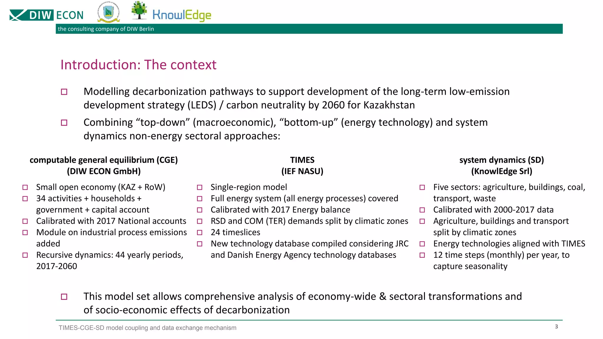 the consulting company of DIW Berlin
TIMES-CGE-SD model coupling and data exchange mechanism
Introduction: The context
 Modelling decarbonization pathways to support development of the long-term low-emission
development strategy (LEDS) / carbon neutrality by 2060 for Kazakhstan
 Combining “top-down” (macroeconomic), “bottom-up” (energy technology) and system
dynamics non-energy sectoral approaches:
 This model set allows comprehensive analysis of economy-wide & sectoral transformations and
of socio-economic effects of decarbonization
3
computable general equilibrium (CGE)
(DIW ECON GmbH)
TIMES
(IEF NASU)
system dynamics (SD)
(KnowlEdge Srl)
 Small open economy (KAZ + RoW)
 34 activities + households +
government + capital account
 Calibrated with 2017 National accounts
 Module on industrial process emissions
added
 Recursive dynamics: 44 yearly periods,
2017-2060
 Single-region model
 Full energy system (all energy processes) covered
 Calibrated with 2017 Energy balance
 RSD and COM (TER) demands split by climatic zones
 24 timeslices
 New technology database compiled considering JRC
and Danish Energy Agency technology databases
 Five sectors: agriculture, buildings, coal,
transport, waste
 Calibrated with 2000-2017 data
 Agriculture, buildings and transport
split by climatic zones
 Energy technologies aligned with TIMES
 12 time steps (monthly) per year, to
capture seasonality
 