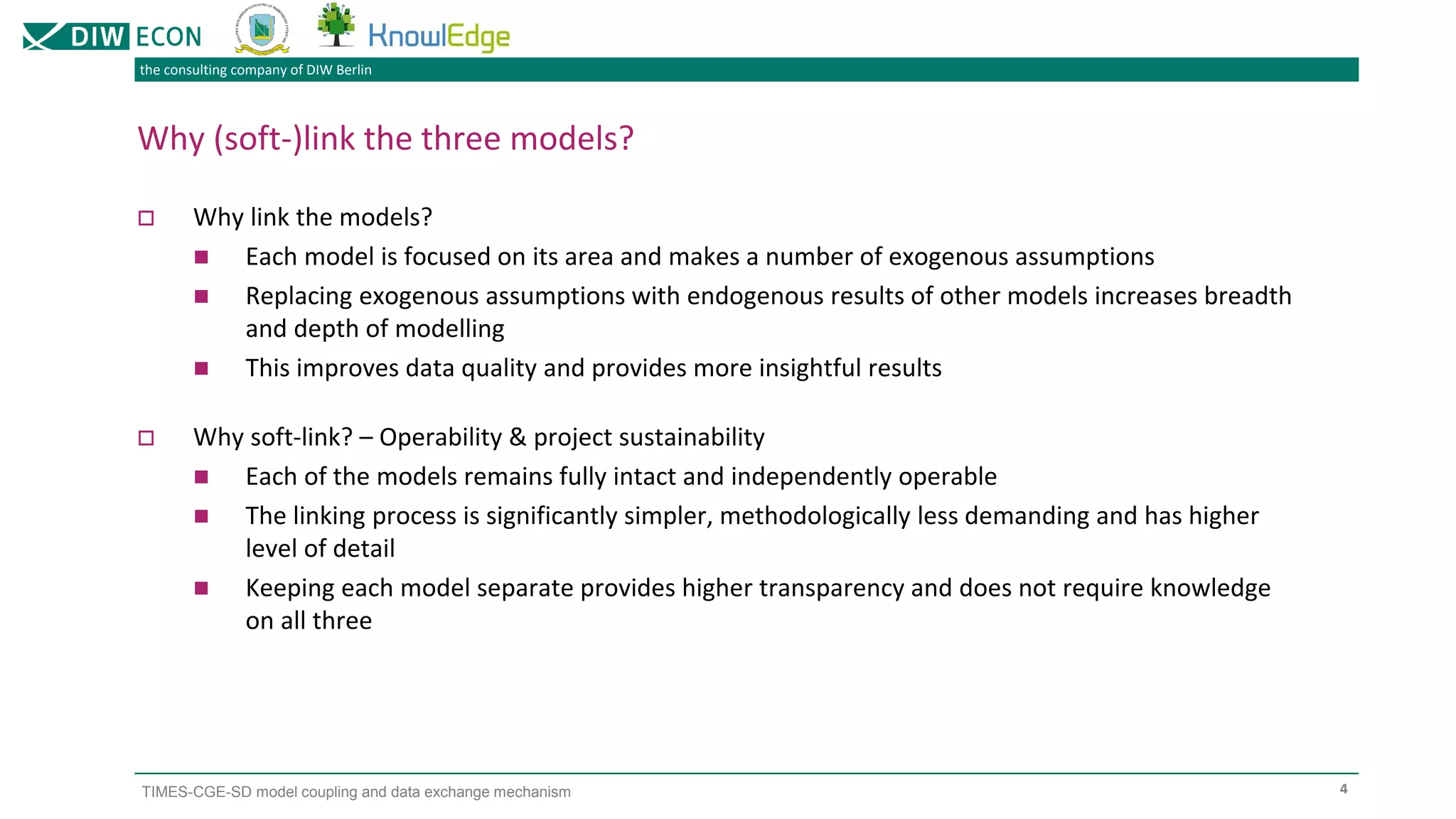 the consulting company of DIW Berlin
TIMES-CGE-SD model coupling and data exchange mechanism 4
Why (soft-)link the three models?
 Why link the models?
◼ Each model is focused on its area and makes a number of exogenous assumptions
◼ Replacing exogenous assumptions with endogenous results of other models increases breadth
and depth of modelling
◼ This improves data quality and provides more insightful results
 Why soft-link? – Operability & project sustainability
◼ Each of the models remains fully intact and independently operable
◼ The linking process is significantly simpler, methodologically less demanding and has higher
level of detail
◼ Keeping each model separate provides higher transparency and does not require knowledge
on all three
 