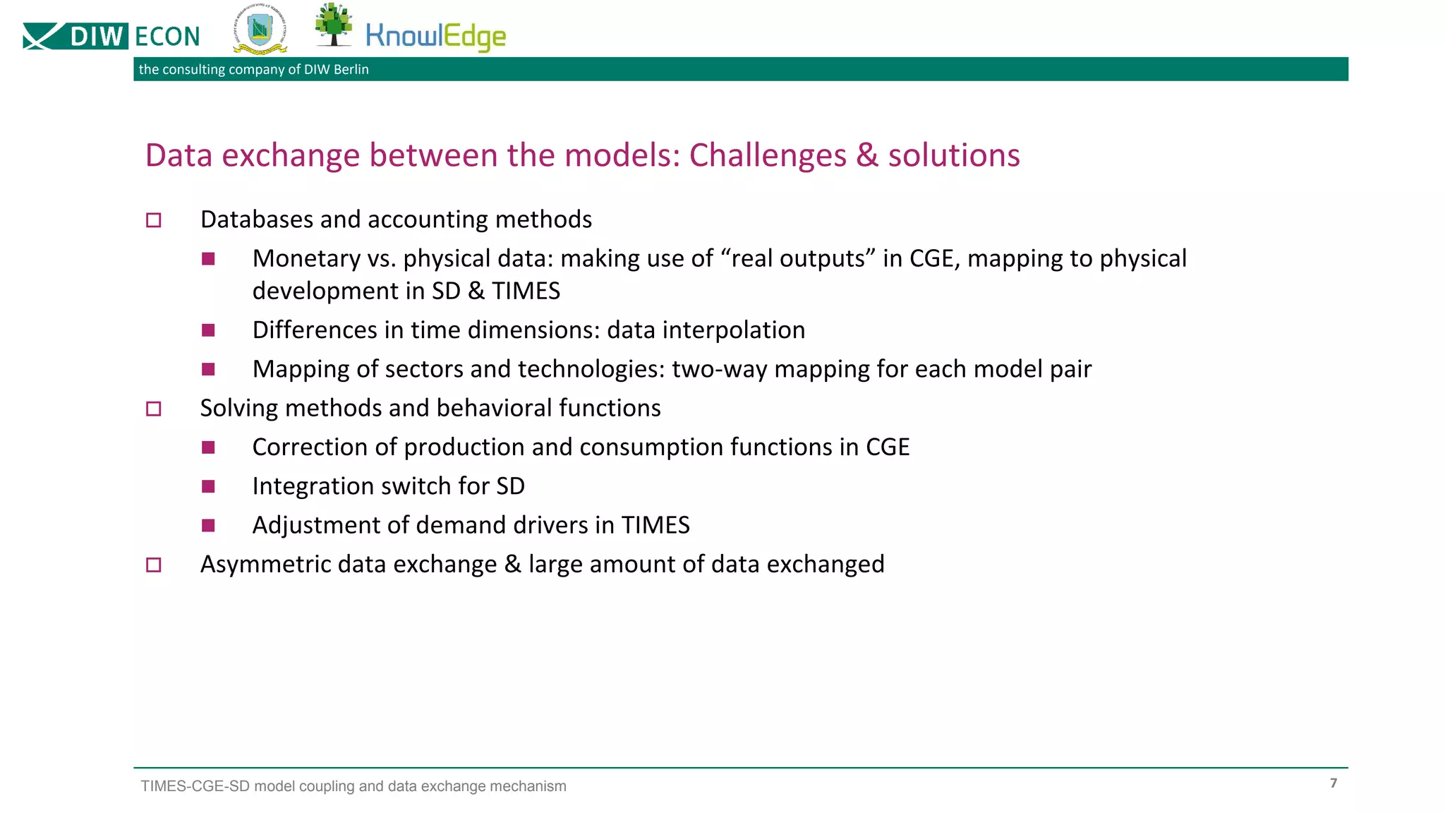 the consulting company of DIW Berlin
TIMES-CGE-SD model coupling and data exchange mechanism
Data exchange between the models: Challenges & solutions
 Databases and accounting methods
◼ Monetary vs. physical data: making use of “real outputs” in CGE, mapping to physical
development in SD & TIMES
◼ Differences in time dimensions: data interpolation
◼ Mapping of sectors and technologies: two-way mapping for each model pair
 Solving methods and behavioral functions
◼ Correction of production and consumption functions in CGE
◼ Integration switch for SD
◼ Adjustment of demand drivers in TIMES
 Asymmetric data exchange & large amount of data exchanged
7
 
