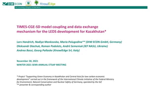 the consulting company of DIW Berlin
TIMES-CGE-SD model coupling and data exchange
mechanism for the LEDS development for Kazakhstan*
November 30, 2021
WINTER 2021 SEMI-ANNUAL ETSAP MEETING
Lars Handrich, Nadiya Mankovska, Maria Polugodina** (DIW ECON GmbH, Germany)
Oleksandr Diachuk, Roman Podolets, Andrii Semeniuk (IEF NASU, Ukraine)
Andrea Bassi, Georg Pallaske (KnowlEdge Srl, Italy)
* Project “Supporting Green Economy in Kazakhstan and Central Asia for low-carbon economic
development” carried out in the framework of the International Climate Initiative of the Federal Ministry
for Environment, Natural Conservation and Nuclear Safety of Germany, operated by the GIZ
** presenter & corresponding author
 
