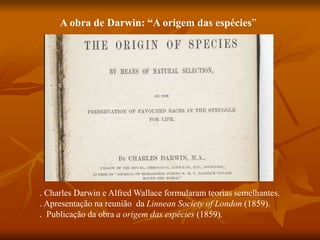 A obra de Darwin: “A origem das espécies”
. Charles Darwin e Alfred Wallace formularam teorias semelhantes.
. Apresentação na reunião da Linnean Society of London (1859).
. Publicação da obra a origem das espécies (1859).
 