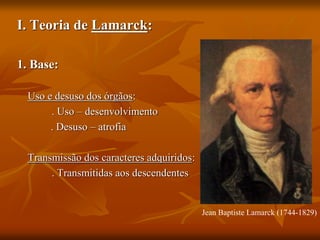 I. Teoria de Lamarck:
1. Base:
Uso e desuso dos órgãos:
. Uso – desenvolvimento
. Desuso – atrofia
Transmissão dos caracteres adquiridos:
. Transmitidas aos descendentes
Jean Baptiste Lamarck (1744-1829)
 