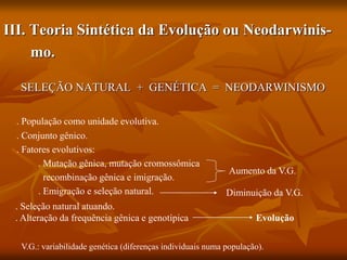 III. Teoria Sintética da Evolução ou Neodarwinis-
mo.
SELEÇÃO NATURAL + GENÉTICA = NEODARWINISMO
. População como unidade evolutiva.
. Conjunto gênico.
. Fatores evolutivos:
. Mutação gênica, mutação cromossômica
recombinação gênica e imigração.
. Emigração e seleção natural. Diminuição da V.G.
Aumento da V.G.
. Seleção natural atuando.
. Alteração da frequência gênica e genotípica Evolução
V.G.: variabilidade genética (diferenças individuais numa população).
 