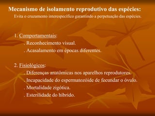 Mecanismo de isolamento reprodutivo das espécies:
Evita o cruzamento interespecífico garantindo a perpetuação das espécies.
1. Comportamentais:
. Reconhecimento visual.
. Acasalamento em épocas diferentes.
2. Fisiológicos:
. Diferenças anatômicas nos aparelhos reprodutores.
. Incapacidade do espermatozóide de fecundar o óvulo.
. Mortalidade zigótica.
. Esterilidade do híbrido.
 