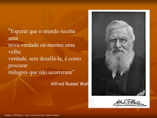 “Esperar que o mundo receba
uma
nova verdade ou mesmo uma
velha
verdade, sem desafiá-la, é como
procurar
milagres que não ocorreram”
Alfred Russel Wallace
Imagem: ARWallace / autor: Linnean Society / public domain
 
