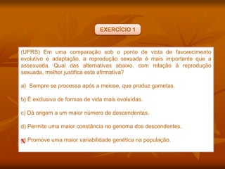 (UFRS) Em uma comparação sob o ponto de vista de favorecimento
evolutivo e adaptação, a reprodução sexuada é mais importante que a
assexuada. Qual das alternativas abaixo, com relação à reprodução
sexuada, melhor justifica esta afirmativa?
a) Sempre se processa após a meiose, que produz gametas.
b) É exclusiva de formas de vida mais evoluídas.
c) Dá origem a um maior número de descendentes.
d) Permite uma maior constância no genoma dos descendentes.
e) Promove uma maior variabilidade genética na população.
X
EXERCÍCIO 1
 