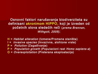 Osnovni faktori narušavanja biodiverziteta su
definisani akronimom HIPPO, koji je izveden od
početnih slova sledećih reči (prema Brennan,
Withgott, 2005):
H = Habitat alteration (Izmene/Promene staništa)
I = Invasive species (Invazivne, alohtone vrste)
P = Pollution (Zagađivanje)
P = Population growth (Populacioni rast Homo sapiens-a)
O = Overexploitation (Preterana eksploatacija)
 