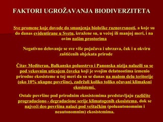 FAKTORI UGROFAKTORI UGROŽŽAVANJA BIAVANJA BIODIVERZITETAODIVERZITETA
Sve promene koje dovode do smanjenja biološke raznovrsnosti, a koje su
do danas evidentirane u Svetu, izražene su, u većoj ili manjoj meri, i na
ovim našim prostorima
Negativno delovanje se sve više pojačava i ubrzava, čak i u okviru
zaštićenih objekata prirode
Čitav Mediteran, Balkansko poluostrvo i Panonska nizija nalazili su se
pod vekovnim uticajem čoveka koji je svojim delatnostima izmenio
prirodne ekosisteme u toj meri da su se danas na malom delu teritorije
(oko 10% ukupne površine), zadržali koliko toliko očuvani klimaksni
ekosistemi.
Ostale površine pod prirodnim ekosistemima predstavljaju različite
progradaciono - degradacione serije klimatogenih ekosistema, dok se
najveći deo površina nalazi pod veštačkim (poluautonomnim i
neautonomnim) ekosistemima.
 