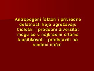 Antropogeni faktori i privredne
delatnosti koje ugrožavaju
biološki i predeoni diverzitet
mogu se u najkraćim crtama
klasifikovati i predstaviti na
sledeći način
 