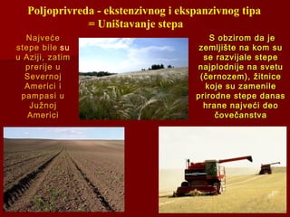 Poljoprivreda - ekstenzivnog i ekspanzivnog tipa
= Uništavanje stepa
S obzirom da jeS obzirom da je
zemljište na kom suzemljište na kom su
se razvijale stepese razvijale stepe
najplodnije na svetunajplodnije na svetu
(černozem), žitnice(černozem), žitnice
koje su zamenilekoje su zamenile
prirodne stepe danasprirodne stepe danas
hrane najveći deohrane najveći deo
čovečanstvačovečanstva
NajvećeNajveće
stepe bilestepe bile su
u Aziji, zatimu Aziji, zatim
prerije uprerije u
SevernojSevernoj
Americi iAmerici i
pampasi upampasi u
JužnojJužnoj
AmericiAmerici
 