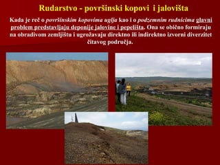 Rudarstvo - površinski kopovi i jalovišta
Kada je reč o površinskim kopovima uglja kao i o podzemnim rudnicima glavni
problem predstavljaju deponije jalovine i pepelišta. Ona se obično formiraju
na obradivom zemljištu i ugrožavaju direktno ili indirektno izvorni diverzitet
čitavog područja.
 