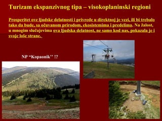 Turizam ekspanzivnog tipa – visokoplaninski regioni
Prosperitet ove ljudske delatnosti i privrede u direktnoj je vezi, ili bi trebalo
tako da bude, sa očuvanom prirodom, ekosistemima i predelima. Na žalost,
u mnogim slučajevima ova ljudska delatnost, ne samo kod nas, pokazala je i
svoje loše strane.
NP “Kopaonik’’ !?
 