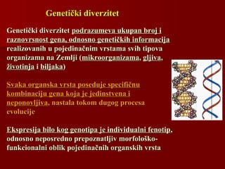 Genetički diverzitetGenetički diverzitet
Genetički diverzitetGenetički diverzitet podrazumeva ukupan broj ipodrazumeva ukupan broj i
raznovrsnost gena, odnosno genetičkih informacijaraznovrsnost gena, odnosno genetičkih informacija
realizovanih u pojedinačnim vrstama svih tipovarealizovanih u pojedinačnim vrstama svih tipova
organizama na Zemlji (organizama na Zemlji (mikroorganizamamikroorganizama,, gljivagljiva,,
životinjaživotinja ii biljakabiljaka))
Svaka organska vrsta poseduje specifičnuSvaka organska vrsta poseduje specifičnu
kombinaciju gena koja je jedinstvena ikombinaciju gena koja je jedinstvena i
neponovljivaneponovljiva, nastala tokom, nastala tokom dugog procesadugog procesa
evolucievolucijeje
Ekspresija bilo kog genotipa je individualni fenotipEkspresija bilo kog genotipa je individualni fenotip,,
odnosno neposredno prepoznatljiv morfološko-odnosno neposredno prepoznatljiv morfološko-
funkcionalni oblik pojedinačnih organskih vrstafunkcionalni oblik pojedinačnih organskih vrsta
 