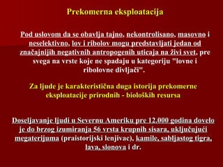 Prekomerna eksploatacijaPrekomerna eksploatacija
Doseljavanje ljudi u Severnu Ameriku pre 12.000 godina doveloDoseljavanje ljudi u Severnu Ameriku pre 12.000 godina dovelo
je do brzog izumiranja 56 vrsta krupnih sisara, uključujućije do brzog izumiranja 56 vrsta krupnih sisara, uključujući
megaterijumamegaterijuma (praistorijski lenjivac),(praistorijski lenjivac), kamile, sabljastog tigra,kamile, sabljastog tigra,
lava, slonovalava, slonova i dr.i dr.
Za ljude je karakteristična duga istorija prekomerneZa ljude je karakteristična duga istorija prekomerne
eksploatacije prirodnih - bioloških resursaeksploatacije prirodnih - bioloških resursa
Pod uslovom da se obavlja tajno, nekontrolisano, masovno i
neselektivno, lov i ribolov mogu predstavljati jedan od
značajnijih negativnih antropogenih uticaja na živi svet, pre
svega na vrste koje ne spadaju u kategoriju "lovne i
ribolovne divljači".
 