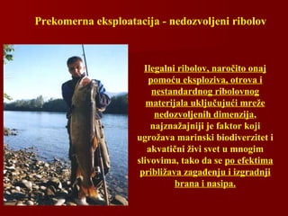 Prekomerna eksploatacija - nedozvoljeni ribolov
Ilegalni ribolov, naročito onaj
pomoću eksploziva, otrova i
nestandardnog ribolovnog
materijala uključujući mreže
nedozvoljenih dimenzija,
najznažajniji je faktor koji
ugrožava marinski biodiverzitet i
akvatični živi svet u mnogim
slivovima, tako da se po efektima
približava zagađenju i izgradnji
brana i nasipa.
 