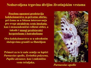 Nedozvoljena trgovina divljim životinjskim vrstama
Parnassius apollo
Posebnu opasnost predstavlja
kolekcionarstvo za privatne zbirke,
pri čemu su u fokusu interesovanja
pre svega atraktivne vrste insekata,
kao i stenoendemični reliktni oblici, a
takođe i mnogi predstavnici
herpetofaune i batrahofaune
Ovo kolekcionarstvo se u određenim
slučajevima graniči sa filatelijom
Primeri za to iz naše zemlje su leptiri
Parnassius apollo, Zerinthia polyxena,
Papilio alexanor, kao i endemične
vrste trčuljaka.
 
