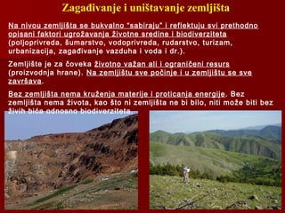 Zagađivanje i uništavanje zemljišta
Na nivou zemljišta se bukvalno “sabiraju” i reflektuju svi prethodno
opisani faktori ugrožavanja životne sredine i biodiverziteta
(poljoprivreda, šumarstvo, vodoprivreda, rudarstvo, turizam,
urbanizacija, zagađivanje vazduha i voda i dr.).
Zemljište je za čoveka životno važan ali i ograničeni resurs
(proizvodnja hrane). Na zemljištu sve počinje i u zemljištu se sve
završava.
Bez zemljišta nema kruženja materije i proticanja energije. Bez
zemljišta nema života, kao što ni zemljišta ne bi bilo, niti može biti bez
živih bića odnosno biodiverziteta.
 