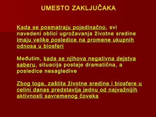 Kada se posmatraju pojedinačnoKada se posmatraju pojedinačno , svi, svi
navedeni oblici ugrožavanja životne sredinenavedeni oblici ugrožavanja životne sredine
imaju velike posledice na promene ukupnihimaju velike posledice na promene ukupnih
odnosa u biosferiodnosa u biosferi
Međutim,Međutim, kada se njihova negativna dejstvakada se njihova negativna dejstva
saberusaberu, situacija postaje dramatična, a, situacija postaje dramatična, a
posledice nesaglediveposledice nesagledive
Zbog toga, zaštita životne sredine i biosfere uZbog toga, zaštita životne sredine i biosfere u
celini danas predstavlja jednu od najvažnijihcelini danas predstavlja jednu od najvažnijih
aktivnosti savremenog čovekaaktivnosti savremenog čoveka
UMESTO ZAKLJUČAKA
 