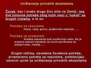 ČovekČovek, kao i svako drugo živo biće na Zemlji,, kao i svako drugo živo biće na Zemlji, imaima
dve osnovne potrebe zbog kojih ulazi u “sukob” sadve osnovne potrebe zbog kojih ulazi u “sukob” sa
drugim vrstamadrugim vrstama, a to su:, a to su:
Potreba za resursimaPotreba za resursima
Hrana, voda, gorivo, građevinski materijal, ....Hrana, voda, gorivo, građevinski materijal, ....
Potreba za prostoromPotreba za prostorom
Svetska populacija ljudi suviše brzo raste, što jeSvetska populacija ljudi suviše brzo raste, što je
praćeno stalnom potrebom za novim površinama zapraćeno stalnom potrebom za novim površinama za
poljoprivredu, naselja, ....poljoprivredu, naselja, ....
Drugim rečima, navedene čovekove potrebe,Drugim rečima, navedene čovekove potrebe,
prvenstveno potreba za resursima, pretstavljajuprvenstveno potreba za resursima, pretstavljaju
osnovni uzrok za uništavanje prirodnih ekosistemaosnovni uzrok za uništavanje prirodnih ekosistema
Uništavanje prirodnih ekosistemaUništavanje prirodnih ekosistema
 