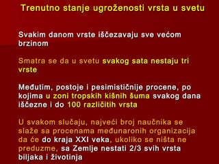 Trenutno stanje ugroženosti vrsta u svetuTrenutno stanje ugroženosti vrsta u svetu
Svakim danom vrste iščezavaju sve većomSvakim danom vrste iščezavaju sve većom
brzinombrzinom
Smatra se da u svetuSmatra se da u svetu svakog sata nestaju trisvakog sata nestaju tri
vrstevrste
Međutim, postoje i pesimističnije procene, poMeđutim, postoje i pesimističnije procene, po
kojimakojima u zoni tropskih kišnih šumau zoni tropskih kišnih šuma svakog danasvakog dana
iščezne i doiščezne i do 100 različitih vrsta100 različitih vrsta
U svakom slučaju, najveći broj naučnika seU svakom slučaju, najveći broj naučnika se
slaže sa procenama međunaronih organizacijaslaže sa procenama međunaronih organizacija
da ćeda će do kraja XXI vekado kraja XXI veka , ukoliko se ništa ne, ukoliko se ništa ne
preduzme,preduzme, sa Zemlje nestatisa Zemlje nestati 2/3 svih vrsta2/3 svih vrsta
biljaka i životinjabiljaka i životinja
 