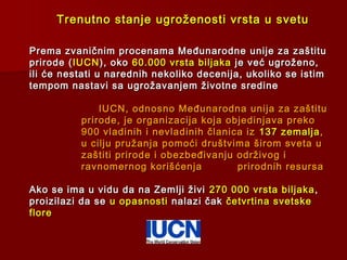 Trenutno stanje ugroženosti vrsta u svetuTrenutno stanje ugroženosti vrsta u svetu
Prema zvaničnim procenama Međunarodne unije za zaštituPrema zvaničnim procenama Međunarodne unije za zaštitu
prirode (prirode ( IUCNIUCN), oko), oko 60.000 vrsta biljaka60.000 vrsta biljaka je već ugroženo,je već ugroženo,
ili će nestati u narednih nekoliko decenija, ukoliko se istimili će nestati u narednih nekoliko decenija, ukoliko se istim
tempom nastavi sa ugrožavanjem životne sredinetempom nastavi sa ugrožavanjem životne sredine
IUCN, odnosno Međunarodna unija za zaštituIUCN, odnosno Međunarodna unija za zaštitu
prirode, je organizacija koja objedinjava prekoprirode, je organizacija koja objedinjava preko
900 vladinih i nevladinih članica iz900 vladinih i nevladinih članica iz 137 zemalja137 zemalja ,,
u cilju pružanja pomoći društvima širom sveta uu cilju pružanja pomoći društvima širom sveta u
zaštiti prirode i obezbeđivanju održivog izaštiti prirode i obezbeđivanju održivog i
ravnomernog korišćenjaravnomernog korišćenja prirodnih resursaprirodnih resursa
Ako se ima u vidu da na Zemlji živiAko se ima u vidu da na Zemlji živi 270 000 vrsta biljaka270 000 vrsta biljaka ,,
proizilazi da seproizilazi da se u opasnostiu opasnosti nalazi čaknalazi čak četvrtina svetskečetvrtina svetske
floreflore
 