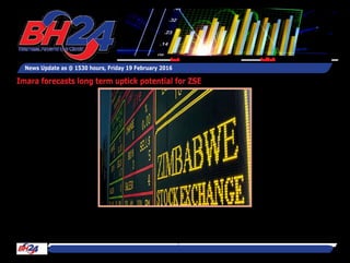By Tawanda Musarurwa
HARARE - Pan-African invest-
ment managers, Imara Africa
Securities, says the Zimba-
bwe Stock Exchange (ZSE)
maintains significant potential
upside going forward – but
that’s for durable investors.
Although the strategists are
predicting unspectacular
returns from the local bourse
–if any – the focus is on taking
a more long-term approach.
In its Sub-Saharan Africa
Stock Markets 2015 Review
and 2016 Outlook, Imara said
“the performance of the ZSE
in 2016 will depend on the
authorities addressing the
macro-economic fundamen-
tals.”
“Although the economic envi-
ronment is likely to remain
challenging, we believe that
ZSE valuations are generally
attractive for long term inves-
tors.
“In our view, the ZSE still car-
ries good long-term growth
potential given the econo-
my’s strong growth prospects
around the area of mineral
endowment, albeit off a low
base,” said the investment
managers.
“We believe that it will be dif-
ficult for ZSE stocks to post
decent capital appreciation,
instead we urge investors to
be defensive and also consider
dividend yields.
“The market sell-off has
resulted in relatively unde-
manding valuations, espe-
cially in comparison with
regional peers for most blue
chips, although we note that
growth rates for Zimbabwe
have turned negative in some
cases. Given the economic
News Update as @ 1530 hours, Friday 19 February 2016
Feedback: bh24admin@zimpapers.co.zwEmail: bh24feedback@zimpapers.co.zw
Imara forecasts long term uptick potential for ZSE
 