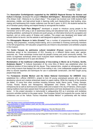 8th Annual Regional Meeting on Intangible Cultural Heritage
(insert title)
..., Cyprus, 15-16 May 2014 (page 10)
The Association Confartigianato supported by the UNESCO Regional Bureau for Science and
Culture in Europe, developed the project il Mestiere dell’Artigiano – Benvenuto nella mia Bottega!
(The Artisan Craft - Welcome to my shop!) (Italy).11
This project has involved over 3,500 students from
elementary, middle- and high-school levels in learning crafts such blacksmithing, boat building, shoe-
making and hairdressing from master craftsmen over the last 5 years. In 2013, the students learned the
art of Venetian pastry-making and helped thereby to reinvigorate the tradition.
The association Tapis Plein (Belgium)12
developed a project to introduce young people to the
Convention and to ICH using a set of awareness-raising and educational tools, such as an interactive
traveling exhibition, workshops for schools and youth groups, an informative brochure for youngsters and
teachers, and an online game of Snakes and Ladders. The project was developed and tested with
schools before its launch, and the website is well designed to appeal to young people.13
The Ethnographic Museum in Istria (Croatia)14
has a number of programmes teaching traditional
weaving, food preparation, including bread-making, and is committed to involving community members
in the ICH programmes. ICH education programmes are linked to documentation and exhibition projects
in the museum.
The Centre français du patrimoine culturel immatériel (France) organises intergenerational
workshops aimed at the transmission of ICH, focusing on a different theme every year: games,
costumes, etc. These workshops involve local old people’s homes and youth community centres. The
centre co-organises workshops where local musicians teach traditional music techniques and Breton
song or dance repertoire to 6-12 year old children.15
Revitalization of the traditional craftsmanship of lime-making in Morón de la Frontera, Seville,
Andalusia (Spain):16
A Cultural Association of the Lime Kilns of Morón was established when the
traditional practice of lime-making fell into disuse. They restored kilns, created an ethnographic centre
and a living museum that displays the craft of lime-making in situ. Lime craftspeople engaged with each
other to recover expertise and techniques for use in sustainable construction, and then taught young
people these skills.
The Fondazione Aristide Merloni and the Italian National Commission for UNESCO (Italy)
established the « officine UNESCO » project to train 40 young unemployed persons with a view to
developing cultural and creative enterprises based on paper-making. While the majority of the students
are Italian, 12 come from other countries including Armenia, Israel, Sierra Leone, Turkey, Georgia,
Tunisia, Russia, Bosnia and Herzegovina, Bangladesh and Ghana. The training enhances
entrepreneurial as well as technical and creative skills and is based in the city of Fabriano, where paper-
making traditions have been passed down through generations and have developed into a key economic
sector. In this project education is instrumental in safeguarding ICH as it promotes and revitalizes
economic activities centred on the paper sector. The European Social Fund supports the course, held at
Unifabriano and at the “Istituto Tecnico Industriale Aristide Merloni” in partnership with the Istituto
11
See http://www.unesco.org/new/en/media-services/single-
view/news/building_a_bridge_between_youth_and_the_craft_community/back/9597/#.UzwDKlf_Kr0
12
http://www.tapisplein.be/nl
13
www.un-touchable.be
14
See http://www.emi.hr/index.php?grupa=4&stranica=13&jezik=en. See also Nikocevic 2013.
15
See http://www.cfpci.fr/actualites/autour-du-costume and http://www.cfpci.fr/actualites/ateliers-musiques-et-chants-
traditionnels-de-bretagne
16
See http://www.unesco.org/culture/ich/index.php?lg=en&pg=00011&Art18=00511. For a similar case in the Basque region of
Spain see Garzia 2007.
 