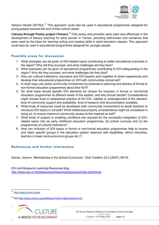 8th Annual Regional Meeting on Intangible Cultural Heritage
(insert title)
..., Cyprus, 15-16 May 2014 (page 11)
Adriano Olivetti (ISTAO).17
This approach could also be used in educational programmes designed for
young people towards the end of their school career.
Literacy through Poetry project (Yemen):18
Folk poetry and proverbs were used very effectively in the
development of literacy teaching for adult women in Yemen, providing well-known oral narratives that
were used as the basis for learning writing and reading skills in adult education classes. This approach
could also be used in educational programmes designed for younger people.
Possible areas for discussion
1. What examples can be given of ICH-related topics contributing to better educational outcomes in
the region? Why did they succeed, and what challenges did they face?
2. What examples can be given of educational programmes contributing to ICH safeguarding in the
region? Why did they succeed, and what challenges did they face?
3. How can cultural institutions, educators and ICH experts work together to share experiences and
develop their educational programmes on ICH with communities concerned?
4. In what ways can active community involvement be achieved in planning and delivery of formal or
non-formal education programmes about their ICH?
5. On what basis should specific ICH elements be chosen for inclusion in formal or non-formal
education programmes at different levels of the system, and who should decide? Considerations
might include local or widespread practice of the ICH, viability or endangerment of the element,
level of community support and availability, level of research and documentation available.
6. What kinds of resources could be developed (with community involvement) to assist teachers to
introduce ICH topics in schools? What intellectual property considerations might be considered in
doing so, to ensure maximum community access to the material as well?
7. What kinds of support or enabling conditions are required for the successful integration of ICH-
related topics into (a) early childhood education programmes, (b) school curricula and (c) the
programmes of cultural institutions?
8. How can inclusion of ICH topics in formal or non-formal education programmes help to involve
and retain specific groups in the education system (learners with disabilities, ethnic minorities,
learners in lower socio-economic groups etc.)?
References and further information
Garzia, Joxerra. ‘Bertsolaritza in the School Curriculum.’ Oral Tradition 22.2 (2007): 69-76.
ICH and Museums Learning Resources blog
http://www.sac.or.th/databases/ichlearningresources/index.php/home
17
http://istao.it/corso-carta/
18
See http://www.unesco.org/uil/litbase/?menu=4&programme=25.
 