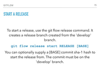 GITFLOW
START A RELEASE
To start a release, use the git ﬂow release command. It
creates a release branch created from the 'develop'
branch.
git flow release start RELEASE [BASE]
You can optionally supply a [BASE] commit sha-1 hash to
start the release from. The commit must be on the
'develop' branch.
15
 