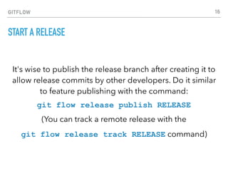 GITFLOW
START A RELEASE
It's wise to publish the release branch after creating it to
allow release commits by other developers. Do it similar
to feature publishing with the command:
git flow release publish RELEASE
(You can track a remote release with the
git flow release track RELEASE command)
16
 