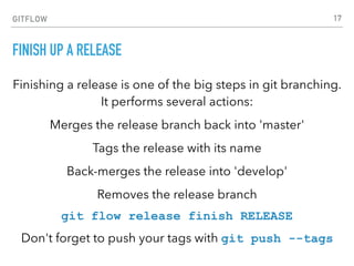 GITFLOW
FINISH UP A RELEASE
Finishing a release is one of the big steps in git branching.
It performs several actions:
Merges the release branch back into 'master'
Tags the release with its name
Back-merges the release into 'develop'
Removes the release branch
git flow release finish RELEASE
Don't forget to push your tags with git push --tags
17
 