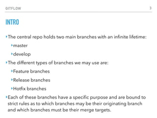 GITFLOW
INTRO
‣The central repo holds two main branches with an inﬁnite lifetime:
‣master
‣develop
‣The different types of branches we may use are:
‣Feature branches
‣Release branches
‣Hotﬁx branches
‣Each of these branches have a speciﬁc purpose and are bound to
strict rules as to which branches may be their originating branch
and which branches must be their merge targets.
3
 