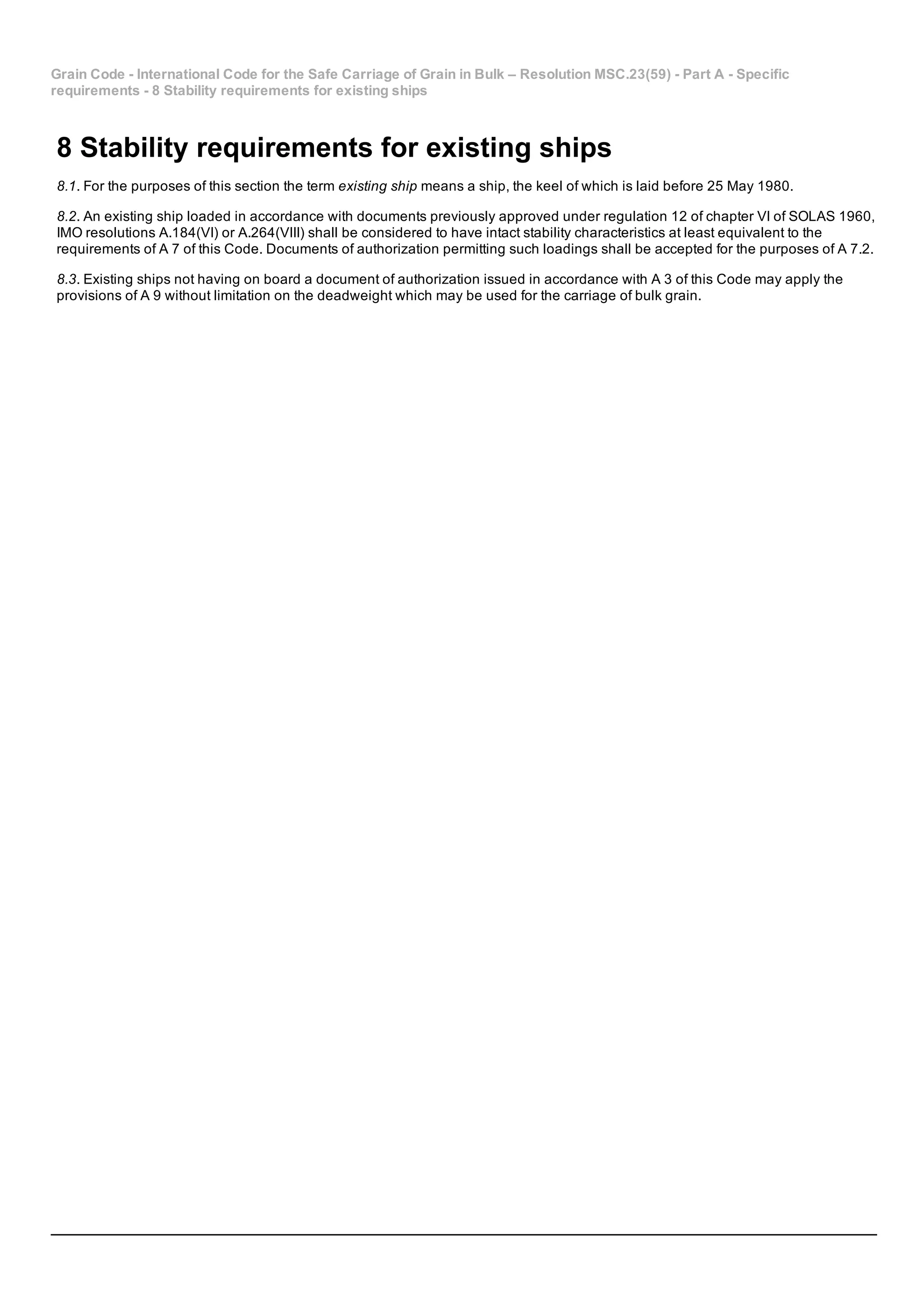 Grain Code ­ International Code for the Safe Carriage of Grain in Bulk – Resolution MSC.23(59) ­ Part A ­ Specific
requirements ­ 8 Stability requirements for existing ships
8 Stability requirements for existing ships
8.1. For the purposes of this section the term existing ship means a ship, the keel of which is laid before 25 May 1980.
8.2. An existing ship loaded in accordance with documents previously approved under regulation 12 of chapter VI of SOLAS 1960,
IMO resolutions A.184(VI) or A.264(VIII) shall be considered to have intact stability characteristics at least equivalent to the
requirements of A 7 of this Code. Documents of authorization permitting such loadings shall be accepted for the purposes of A 7.2.
8.3. Existing ships not having on board a document of authorization issued in accordance with A 3 of this Code may apply the
provisions of A 9 without limitation on the deadweight which may be used for the carriage of bulk grain.
 