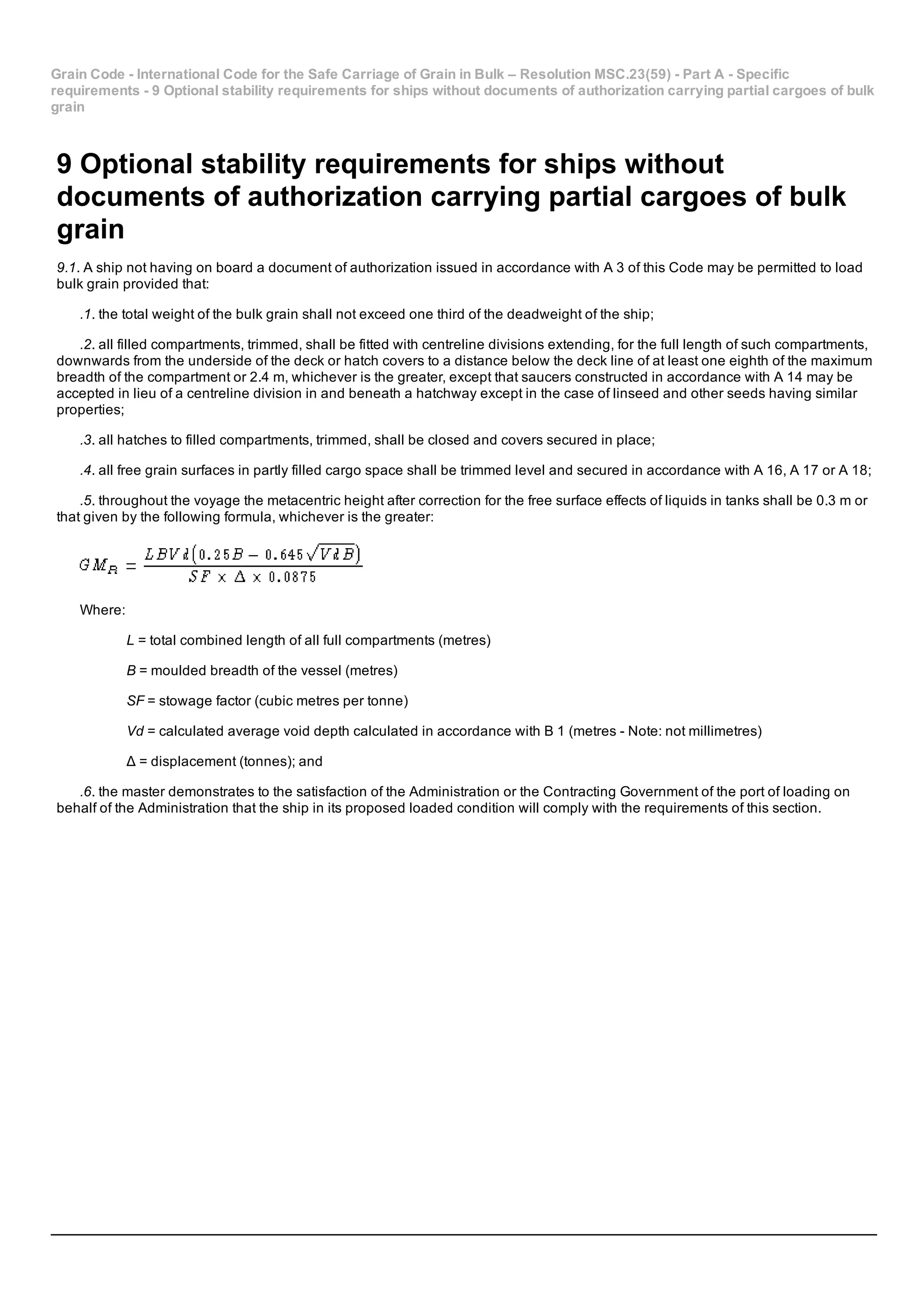 Grain Code ­ International Code for the Safe Carriage of Grain in Bulk – Resolution MSC.23(59) ­ Part A ­ Specific
requirements ­ 9 Optional stability requirements for ships without documents of authorization carrying partial cargoes of bulk
grain
9 Optional stability requirements for ships without
documents of authorization carrying partial cargoes of bulk
grain
9.1. A ship not having on board a document of authorization issued in accordance with A 3 of this Code may be permitted to load
bulk grain provided that:
.1. the total weight of the bulk grain shall not exceed one third of the deadweight of the ship;
.2. all filled compartments, trimmed, shall be fitted with centreline divisions extending, for the full length of such compartments,
downwards from the underside of the deck or hatch covers to a distance below the deck line of at least one eighth of the maximum
breadth of the compartment or 2.4 m, whichever is the greater, except that saucers constructed in accordance with A 14 may be
accepted in lieu of a centreline division in and beneath a hatchway except in the case of linseed and other seeds having similar
properties;
.3. all hatches to filled compartments, trimmed, shall be closed and covers secured in place;
.4. all free grain surfaces in partly filled cargo space shall be trimmed level and secured in accordance with A 16, A 17 or A 18;
.5. throughout the voyage the metacentric height after correction for the free surface effects of liquids in tanks shall be 0.3 m or
that given by the following formula, whichever is the greater:
Where:
L = total combined length of all full compartments (metres)
B = moulded breadth of the vessel (metres)
SF = stowage factor (cubic metres per tonne)
Vd = calculated average void depth calculated in accordance with B 1 (metres ­ Note: not millimetres)
Δ = displacement (tonnes); and
.6. the master demonstrates to the satisfaction of the Administration or the Contracting Government of the port of loading on
behalf of the Administration that the ship in its proposed loaded condition will comply with the requirements of this section.
 