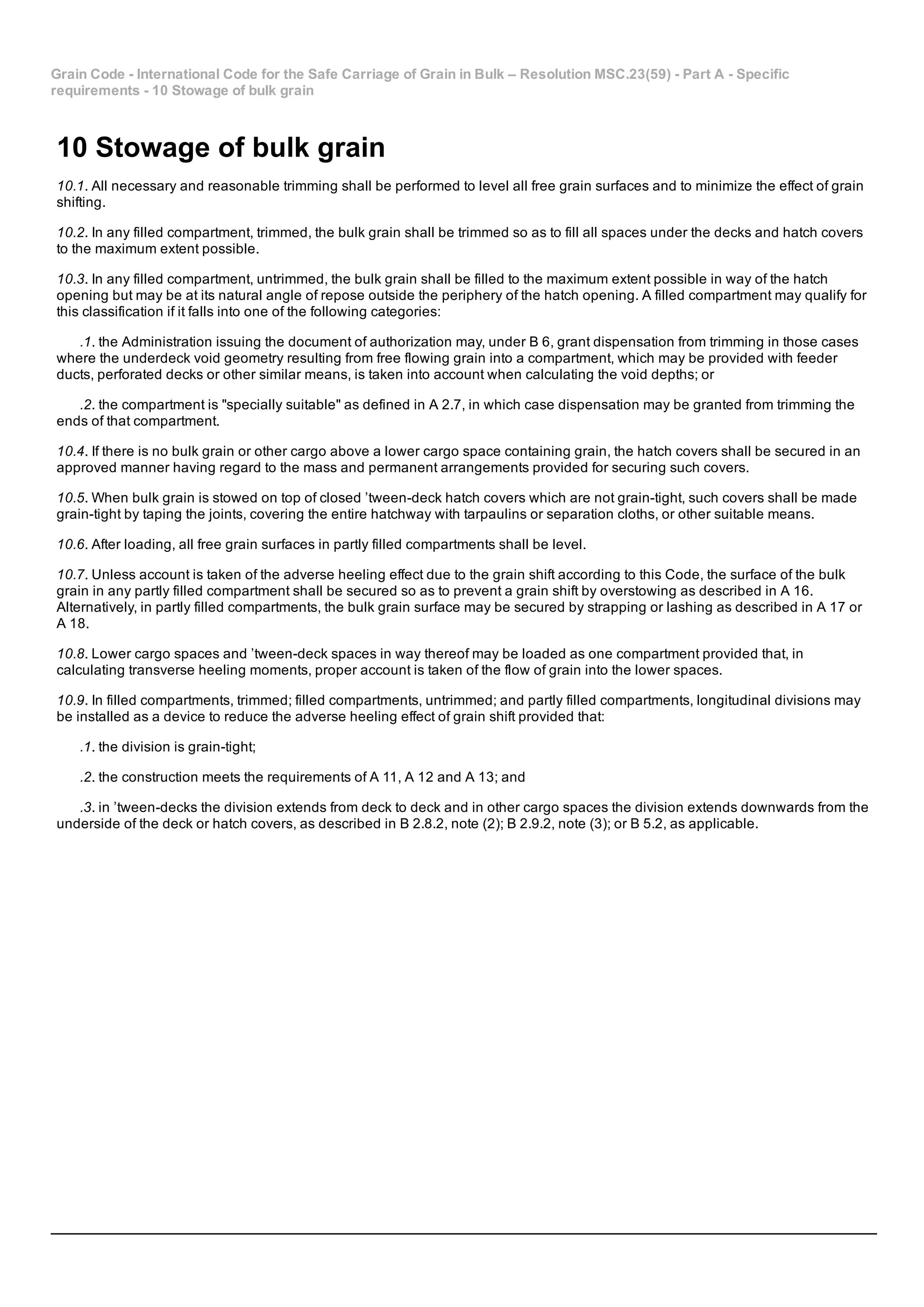 Grain Code ­ International Code for the Safe Carriage of Grain in Bulk – Resolution MSC.23(59) ­ Part A ­ Specific
requirements ­ 10 Stowage of bulk grain
10 Stowage of bulk grain
10.1. All necessary and reasonable trimming shall be performed to level all free grain surfaces and to minimize the effect of grain
shifting.
10.2. In any filled compartment, trimmed, the bulk grain shall be trimmed so as to fill all spaces under the decks and hatch covers
to the maximum extent possible.
10.3. In any filled compartment, untrimmed, the bulk grain shall be filled to the maximum extent possible in way of the hatch
opening but may be at its natural angle of repose outside the periphery of the hatch opening. A filled compartment may qualify for
this classification if it falls into one of the following categories:
.1. the Administration issuing the document of authorization may, under B 6, grant dispensation from trimming in those cases
where the underdeck void geometry resulting from free flowing grain into a compartment, which may be provided with feeder
ducts, perforated decks or other similar means, is taken into account when calculating the void depths; or
.2. the compartment is "specially suitable" as defined in A 2.7, in which case dispensation may be granted from trimming the
ends of that compartment.
10.4. If there is no bulk grain or other cargo above a lower cargo space containing grain, the hatch covers shall be secured in an
approved manner having regard to the mass and permanent arrangements provided for securing such covers.
10.5. When bulk grain is stowed on top of closed ’tween­deck hatch covers which are not grain­tight, such covers shall be made
grain­tight by taping the joints, covering the entire hatchway with tarpaulins or separation cloths, or other suitable means.
10.6. After loading, all free grain surfaces in partly filled compartments shall be level.
10.7. Unless account is taken of the adverse heeling effect due to the grain shift according to this Code, the surface of the bulk
grain in any partly filled compartment shall be secured so as to prevent a grain shift by overstowing as described in A 16.
Alternatively, in partly filled compartments, the bulk grain surface may be secured by strapping or lashing as described in A 17 or
A 18.
10.8. Lower cargo spaces and ’tween­deck spaces in way thereof may be loaded as one compartment provided that, in
calculating transverse heeling moments, proper account is taken of the flow of grain into the lower spaces.
10.9. In filled compartments, trimmed; filled compartments, untrimmed; and partly filled compartments, longitudinal divisions may
be installed as a device to reduce the adverse heeling effect of grain shift provided that:
.1. the division is grain­tight;
.2. the construction meets the requirements of A 11, A 12 and A 13; and
.3. in ’tween­decks the division extends from deck to deck and in other cargo spaces the division extends downwards from the
underside of the deck or hatch covers, as described in B 2.8.2, note (2); B 2.9.2, note (3); or B 5.2, as applicable.
 