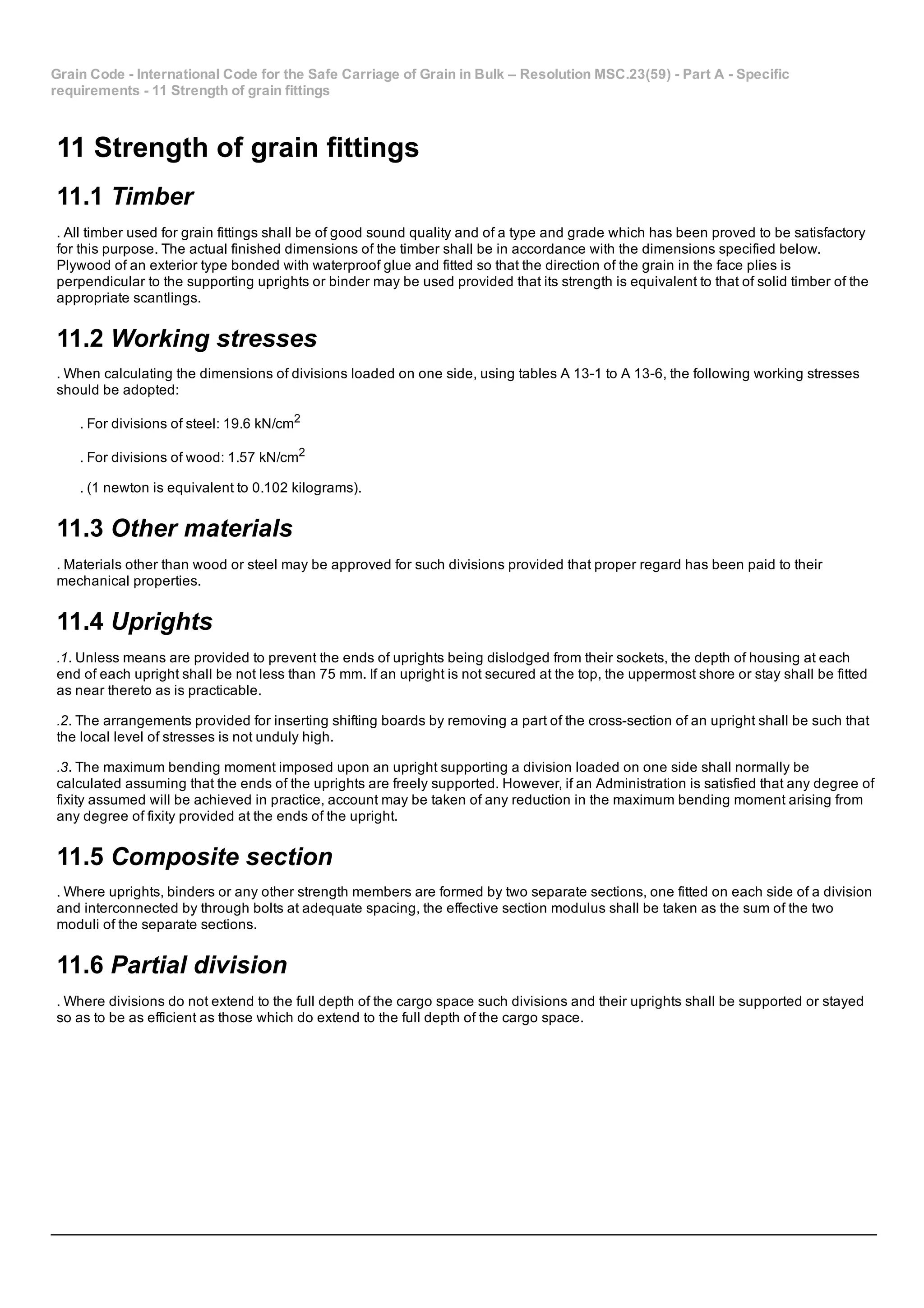 Grain Code ­ International Code for the Safe Carriage of Grain in Bulk – Resolution MSC.23(59) ­ Part A ­ Specific
requirements ­ 11 Strength of grain fittings
11 Strength of grain fittings
11.1 Timber
. All timber used for grain fittings shall be of good sound quality and of a type and grade which has been proved to be satisfactory
for this purpose. The actual finished dimensions of the timber shall be in accordance with the dimensions specified below.
Plywood of an exterior type bonded with waterproof glue and fitted so that the direction of the grain in the face plies is
perpendicular to the supporting uprights or binder may be used provided that its strength is equivalent to that of solid timber of the
appropriate scantlings.
11.2 Working stresses
. When calculating the dimensions of divisions loaded on one side, using tables A 13­1 to A 13­6, the following working stresses
should be adopted:
. For divisions of steel: 19.6 kN/cm2
. For divisions of wood: 1.57 kN/cm2
. (1 newton is equivalent to 0.102 kilograms).
11.3 Other materials
. Materials other than wood or steel may be approved for such divisions provided that proper regard has been paid to their
mechanical properties.
11.4 Uprights
.1. Unless means are provided to prevent the ends of uprights being dislodged from their sockets, the depth of housing at each
end of each upright shall be not less than 75 mm. If an upright is not secured at the top, the uppermost shore or stay shall be fitted
as near thereto as is practicable.
.2. The arrangements provided for inserting shifting boards by removing a part of the cross­section of an upright shall be such that
the local level of stresses is not unduly high.
.3. The maximum bending moment imposed upon an upright supporting a division loaded on one side shall normally be
calculated assuming that the ends of the uprights are freely supported. However, if an Administration is satisfied that any degree of
fixity assumed will be achieved in practice, account may be taken of any reduction in the maximum bending moment arising from
any degree of fixity provided at the ends of the upright.
11.5 Composite section
. Where uprights, binders or any other strength members are formed by two separate sections, one fitted on each side of a division
and interconnected by through bolts at adequate spacing, the effective section modulus shall be taken as the sum of the two
moduli of the separate sections.
11.6 Partial division
. Where divisions do not extend to the full depth of the cargo space such divisions and their uprights shall be supported or stayed
so as to be as efficient as those which do extend to the full depth of the cargo space.
 