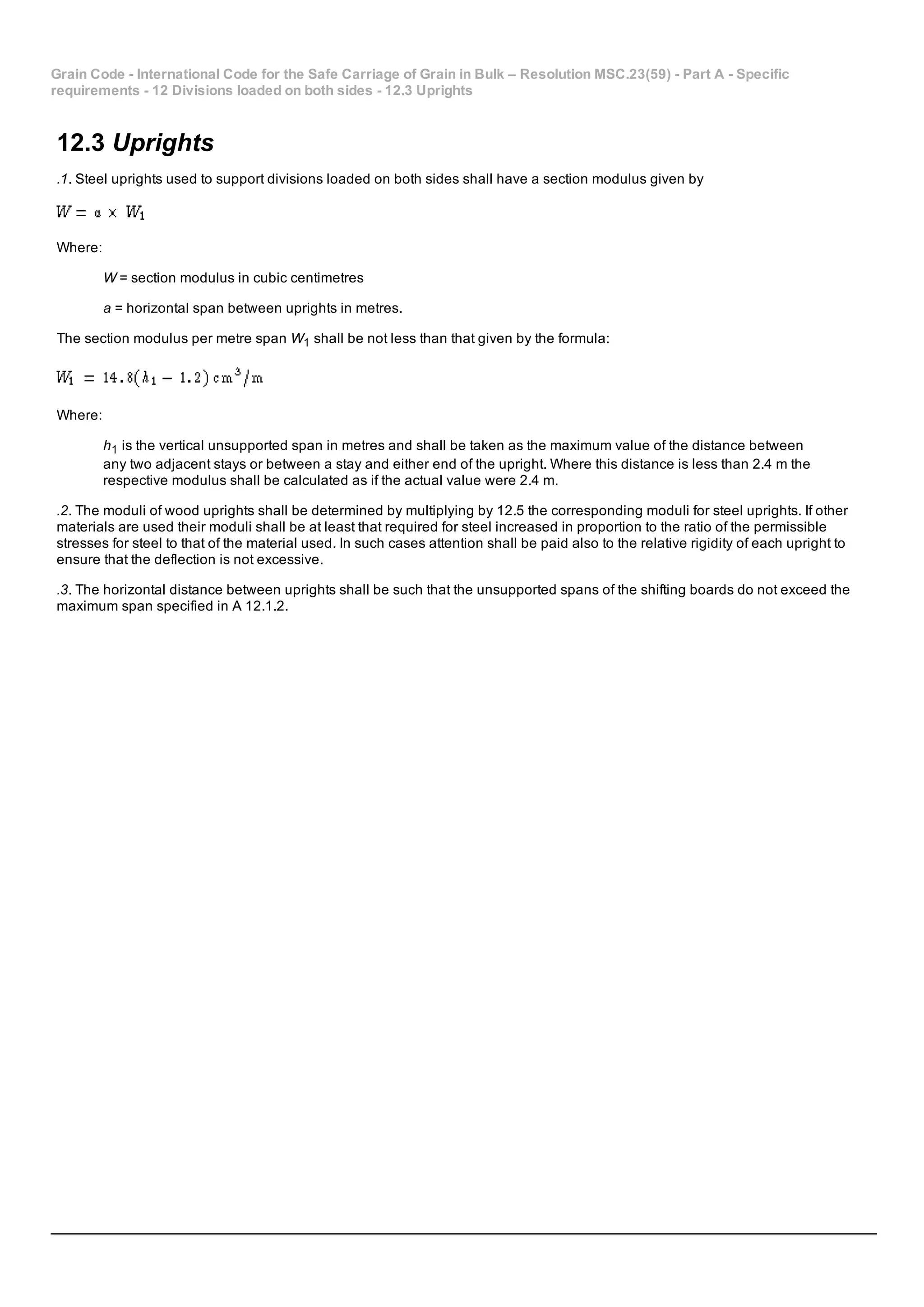 Grain Code ­ International Code for the Safe Carriage of Grain in Bulk – Resolution MSC.23(59) ­ Part A ­ Specific
requirements ­ 12 Divisions loaded on both sides ­ 12.3 Uprights
12.3 Uprights
.1. Steel uprights used to support divisions loaded on both sides shall have a section modulus given by
Where:
W = section modulus in cubic centimetres
a = horizontal span between uprights in metres.
The section modulus per metre span W1 shall be not less than that given by the formula:
Where:
h1 is the vertical unsupported span in metres and shall be taken as the maximum value of the distance between
any two adjacent stays or between a stay and either end of the upright. Where this distance is less than 2.4 m the
respective modulus shall be calculated as if the actual value were 2.4 m.
.2. The moduli of wood uprights shall be determined by multiplying by 12.5 the corresponding moduli for steel uprights. If other
materials are used their moduli shall be at least that required for steel increased in proportion to the ratio of the permissible
stresses for steel to that of the material used. In such cases attention shall be paid also to the relative rigidity of each upright to
ensure that the deflection is not excessive.
.3. The horizontal distance between uprights shall be such that the unsupported spans of the shifting boards do not exceed the
maximum span specified in A 12.1.2.
 