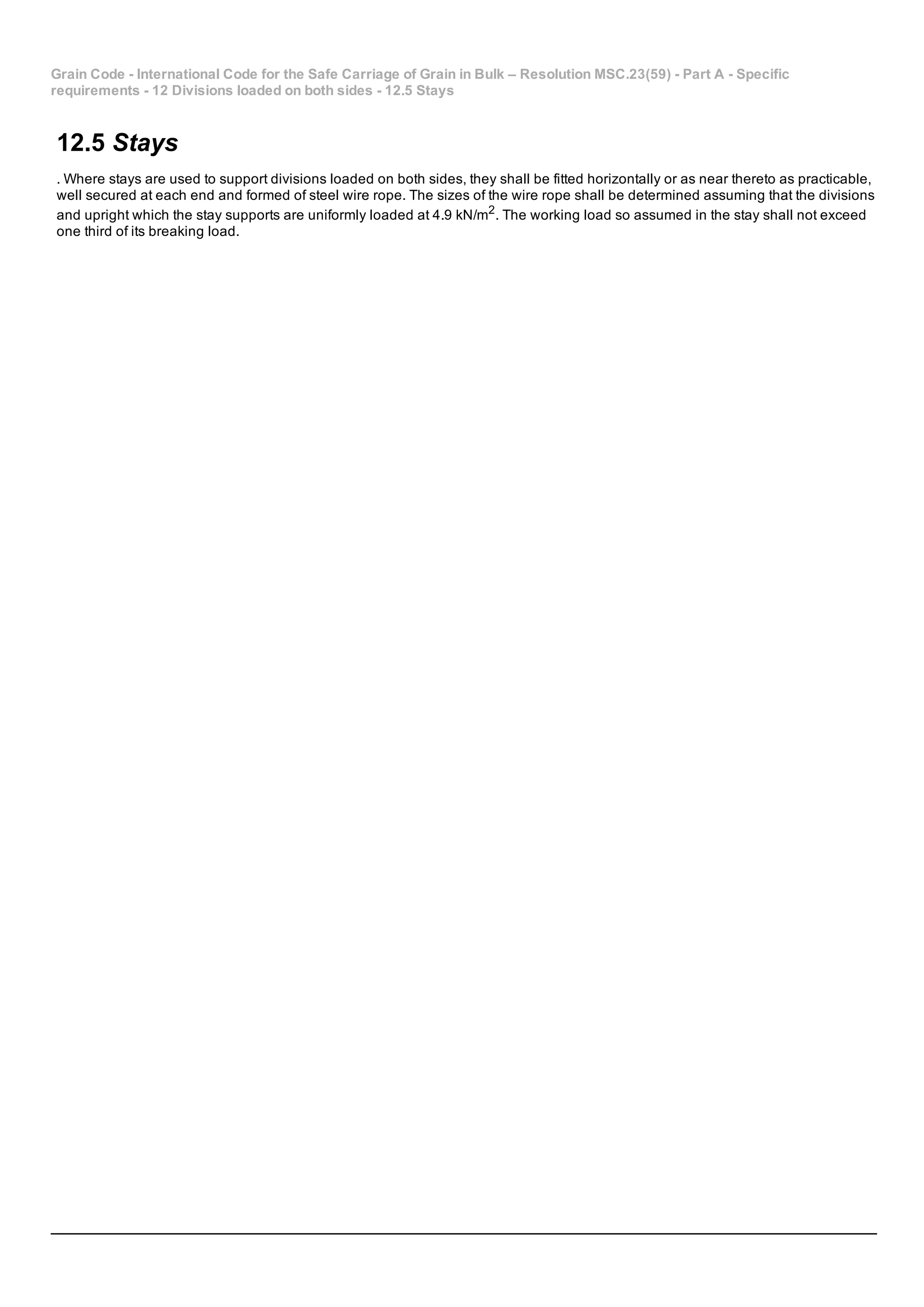 Grain Code ­ International Code for the Safe Carriage of Grain in Bulk – Resolution MSC.23(59) ­ Part A ­ Specific
requirements ­ 12 Divisions loaded on both sides ­ 12.5 Stays
12.5 Stays
. Where stays are used to support divisions loaded on both sides, they shall be fitted horizontally or as near thereto as practicable,
well secured at each end and formed of steel wire rope. The sizes of the wire rope shall be determined assuming that the divisions
and upright which the stay supports are uniformly loaded at 4.9 kN/m2
. The working load so assumed in the stay shall not exceed
one third of its breaking load.
 