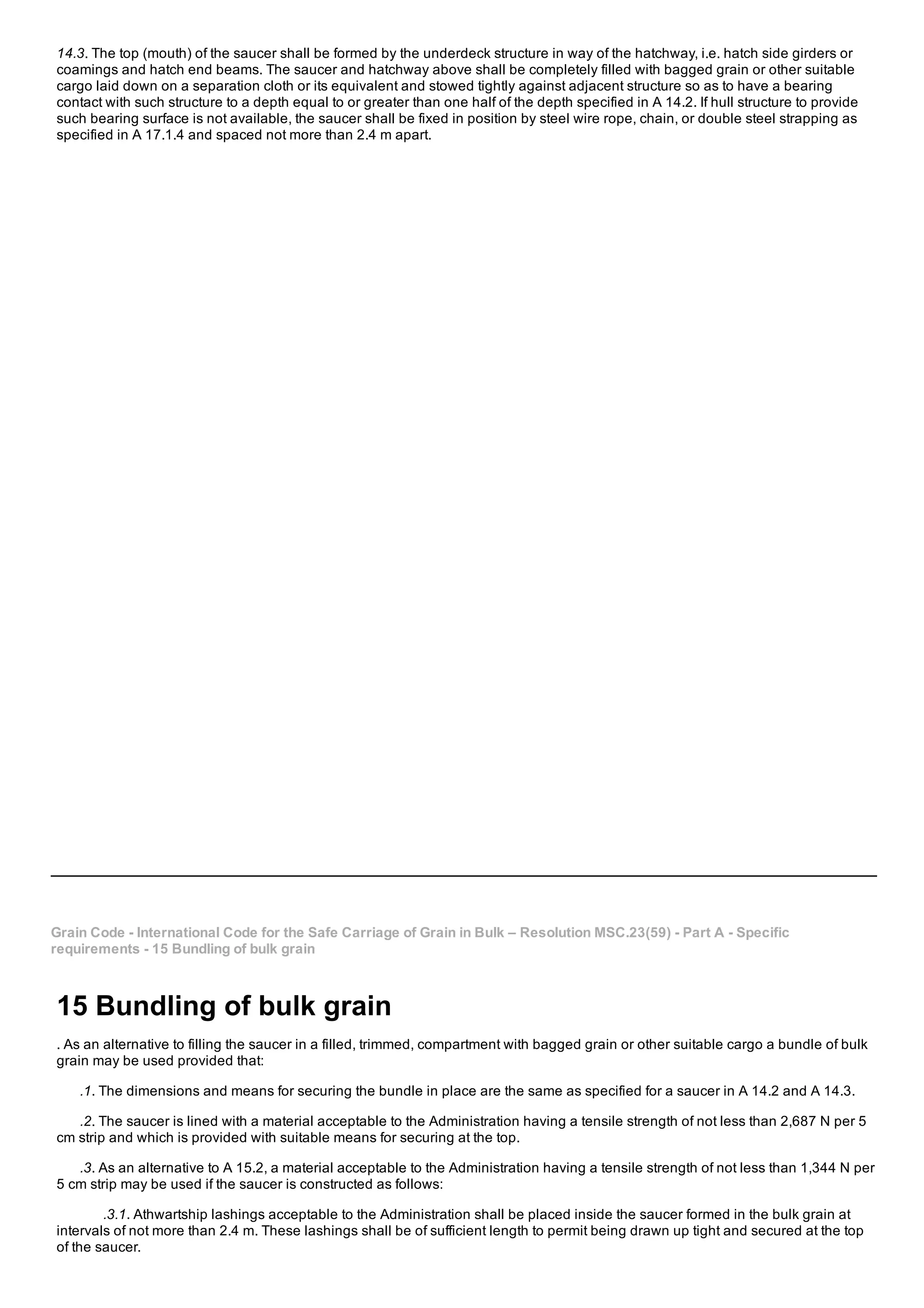 14.3. The top (mouth) of the saucer shall be formed by the underdeck structure in way of the hatchway, i.e. hatch side girders or
coamings and hatch end beams. The saucer and hatchway above shall be completely filled with bagged grain or other suitable
cargo laid down on a separation cloth or its equivalent and stowed tightly against adjacent structure so as to have a bearing
contact with such structure to a depth equal to or greater than one half of the depth specified in A 14.2. If hull structure to provide
such bearing surface is not available, the saucer shall be fixed in position by steel wire rope, chain, or double steel strapping as
specified in A 17.1.4 and spaced not more than 2.4 m apart.
Grain Code ­ International Code for the Safe Carriage of Grain in Bulk – Resolution MSC.23(59) ­ Part A ­ Specific
requirements ­ 15 Bundling of bulk grain
15 Bundling of bulk grain
. As an alternative to filling the saucer in a filled, trimmed, compartment with bagged grain or other suitable cargo a bundle of bulk
grain may be used provided that:
.1. The dimensions and means for securing the bundle in place are the same as specified for a saucer in A 14.2 and A 14.3.
.2. The saucer is lined with a material acceptable to the Administration having a tensile strength of not less than 2,687 N per 5
cm strip and which is provided with suitable means for securing at the top.
.3. As an alternative to A 15.2, a material acceptable to the Administration having a tensile strength of not less than 1,344 N per
5 cm strip may be used if the saucer is constructed as follows:
.3.1. Athwartship lashings acceptable to the Administration shall be placed inside the saucer formed in the bulk grain at
intervals of not more than 2.4 m. These lashings shall be of sufficient length to permit being drawn up tight and secured at the top
of the saucer.
 
