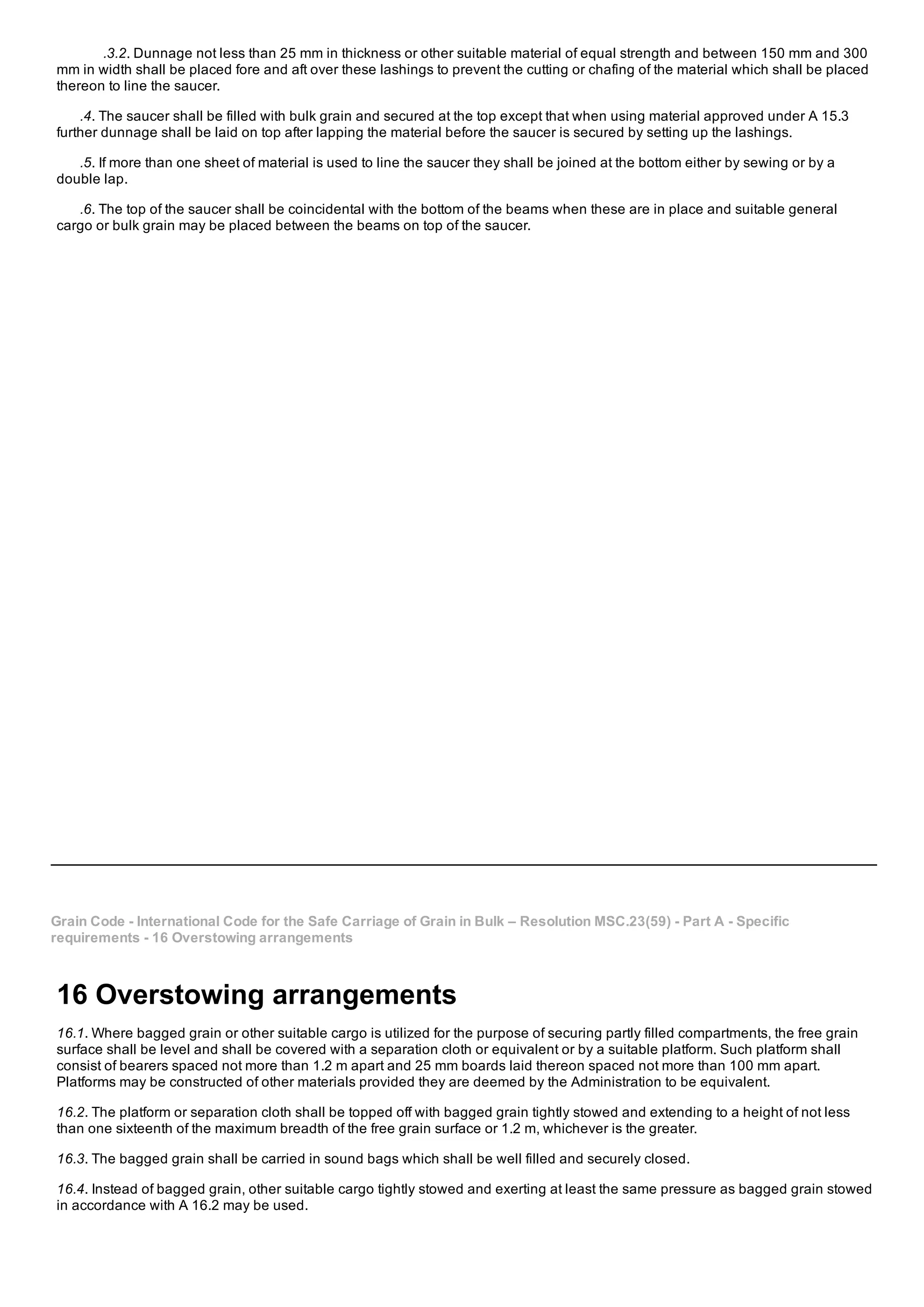 .3.2. Dunnage not less than 25 mm in thickness or other suitable material of equal strength and between 150 mm and 300
mm in width shall be placed fore and aft over these lashings to prevent the cutting or chafing of the material which shall be placed
thereon to line the saucer.
.4. The saucer shall be filled with bulk grain and secured at the top except that when using material approved under A 15.3
further dunnage shall be laid on top after lapping the material before the saucer is secured by setting up the lashings.
.5. If more than one sheet of material is used to line the saucer they shall be joined at the bottom either by sewing or by a
double lap.
.6. The top of the saucer shall be coincidental with the bottom of the beams when these are in place and suitable general
cargo or bulk grain may be placed between the beams on top of the saucer.
Grain Code ­ International Code for the Safe Carriage of Grain in Bulk – Resolution MSC.23(59) ­ Part A ­ Specific
requirements ­ 16 Overstowing arrangements
16 Overstowing arrangements
16.1. Where bagged grain or other suitable cargo is utilized for the purpose of securing partly filled compartments, the free grain
surface shall be level and shall be covered with a separation cloth or equivalent or by a suitable platform. Such platform shall
consist of bearers spaced not more than 1.2 m apart and 25 mm boards laid thereon spaced not more than 100 mm apart.
Platforms may be constructed of other materials provided they are deemed by the Administration to be equivalent.
16.2. The platform or separation cloth shall be topped off with bagged grain tightly stowed and extending to a height of not less
than one sixteenth of the maximum breadth of the free grain surface or 1.2 m, whichever is the greater.
16.3. The bagged grain shall be carried in sound bags which shall be well filled and securely closed.
16.4. Instead of bagged grain, other suitable cargo tightly stowed and exerting at least the same pressure as bagged grain stowed
in accordance with A 16.2 may be used.
 