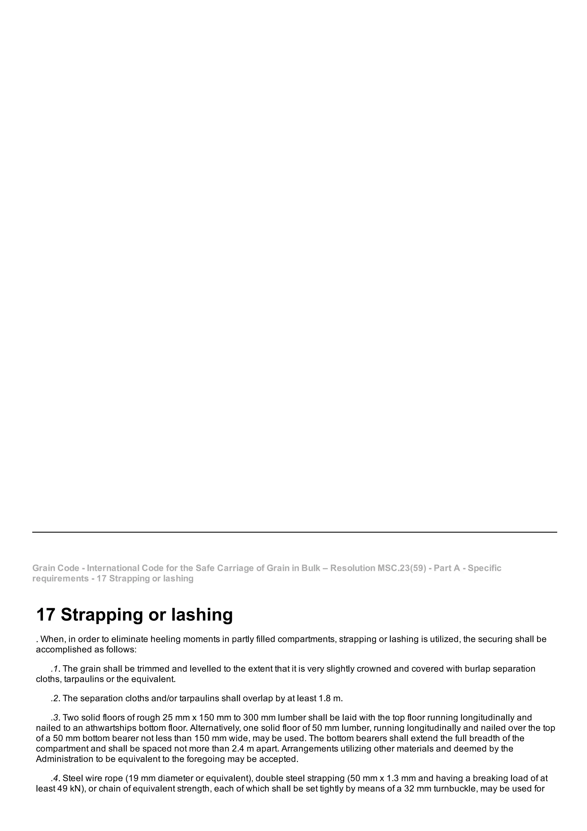 Grain Code ­ International Code for the Safe Carriage of Grain in Bulk – Resolution MSC.23(59) ­ Part A ­ Specific
requirements ­ 17 Strapping or lashing
17 Strapping or lashing
. When, in order to eliminate heeling moments in partly filled compartments, strapping or lashing is utilized, the securing shall be
accomplished as follows:
.1. The grain shall be trimmed and levelled to the extent that it is very slightly crowned and covered with burlap separation
cloths, tarpaulins or the equivalent.
.2. The separation cloths and/or tarpaulins shall overlap by at least 1.8 m.
.3. Two solid floors of rough 25 mm x 150 mm to 300 mm lumber shall be laid with the top floor running longitudinally and
nailed to an athwartships bottom floor. Alternatively, one solid floor of 50 mm lumber, running longitudinally and nailed over the top
of a 50 mm bottom bearer not less than 150 mm wide, may be used. The bottom bearers shall extend the full breadth of the
compartment and shall be spaced not more than 2.4 m apart. Arrangements utilizing other materials and deemed by the
Administration to be equivalent to the foregoing may be accepted.
.4. Steel wire rope (19 mm diameter or equivalent), double steel strapping (50 mm x 1.3 mm and having a breaking load of at
least 49 kN), or chain of equivalent strength, each of which shall be set tightly by means of a 32 mm turnbuckle, may be used for
 