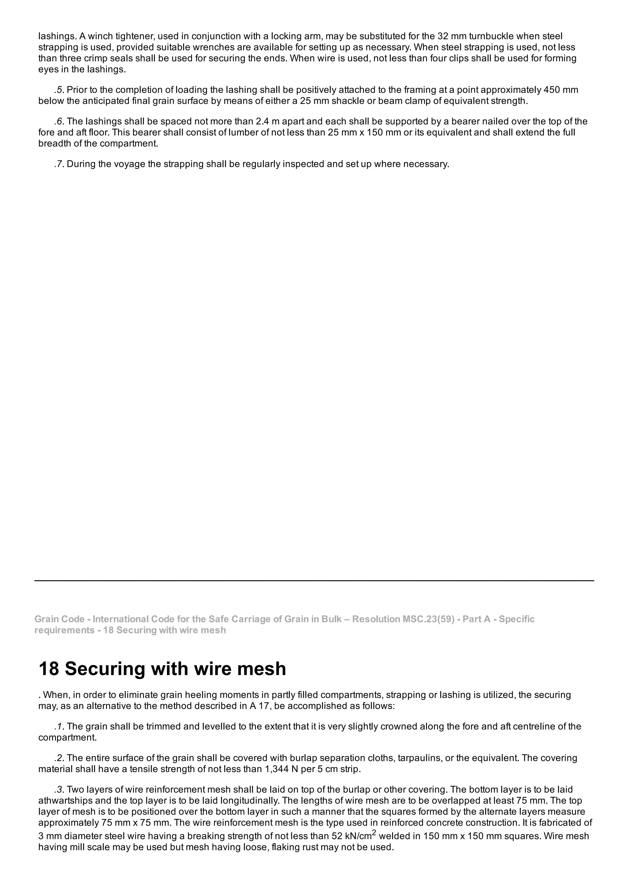 lashings. A winch tightener, used in conjunction with a locking arm, may be substituted for the 32 mm turnbuckle when steel
strapping is used, provided suitable wrenches are available for setting up as necessary. When steel strapping is used, not less
than three crimp seals shall be used for securing the ends. When wire is used, not less than four clips shall be used for forming
eyes in the lashings.
.5. Prior to the completion of loading the lashing shall be positively attached to the framing at a point approximately 450 mm
below the anticipated final grain surface by means of either a 25 mm shackle or beam clamp of equivalent strength.
.6. The lashings shall be spaced not more than 2.4 m apart and each shall be supported by a bearer nailed over the top of the
fore and aft floor. This bearer shall consist of lumber of not less than 25 mm x 150 mm or its equivalent and shall extend the full
breadth of the compartment.
.7. During the voyage the strapping shall be regularly inspected and set up where necessary.
Grain Code ­ International Code for the Safe Carriage of Grain in Bulk – Resolution MSC.23(59) ­ Part A ­ Specific
requirements ­ 18 Securing with wire mesh
18 Securing with wire mesh
. When, in order to eliminate grain heeling moments in partly filled compartments, strapping or lashing is utilized, the securing
may, as an alternative to the method described in A 17, be accomplished as follows:
.1. The grain shall be trimmed and levelled to the extent that it is very slightly crowned along the fore and aft centreline of the
compartment.
.2. The entire surface of the grain shall be covered with burlap separation cloths, tarpaulins, or the equivalent. The covering
material shall have a tensile strength of not less than 1,344 N per 5 cm strip.
.3. Two layers of wire reinforcement mesh shall be laid on top of the burlap or other covering. The bottom layer is to be laid
athwartships and the top layer is to be laid longitudinally. The lengths of wire mesh are to be overlapped at least 75 mm. The top
layer of mesh is to be positioned over the bottom layer in such a manner that the squares formed by the alternate layers measure
approximately 75 mm x 75 mm. The wire reinforcement mesh is the type used in reinforced concrete construction. It is fabricated of
3 mm diameter steel wire having a breaking strength of not less than 52 kN/cm2
welded in 150 mm x 150 mm squares. Wire mesh
having mill scale may be used but mesh having loose, flaking rust may not be used.
 