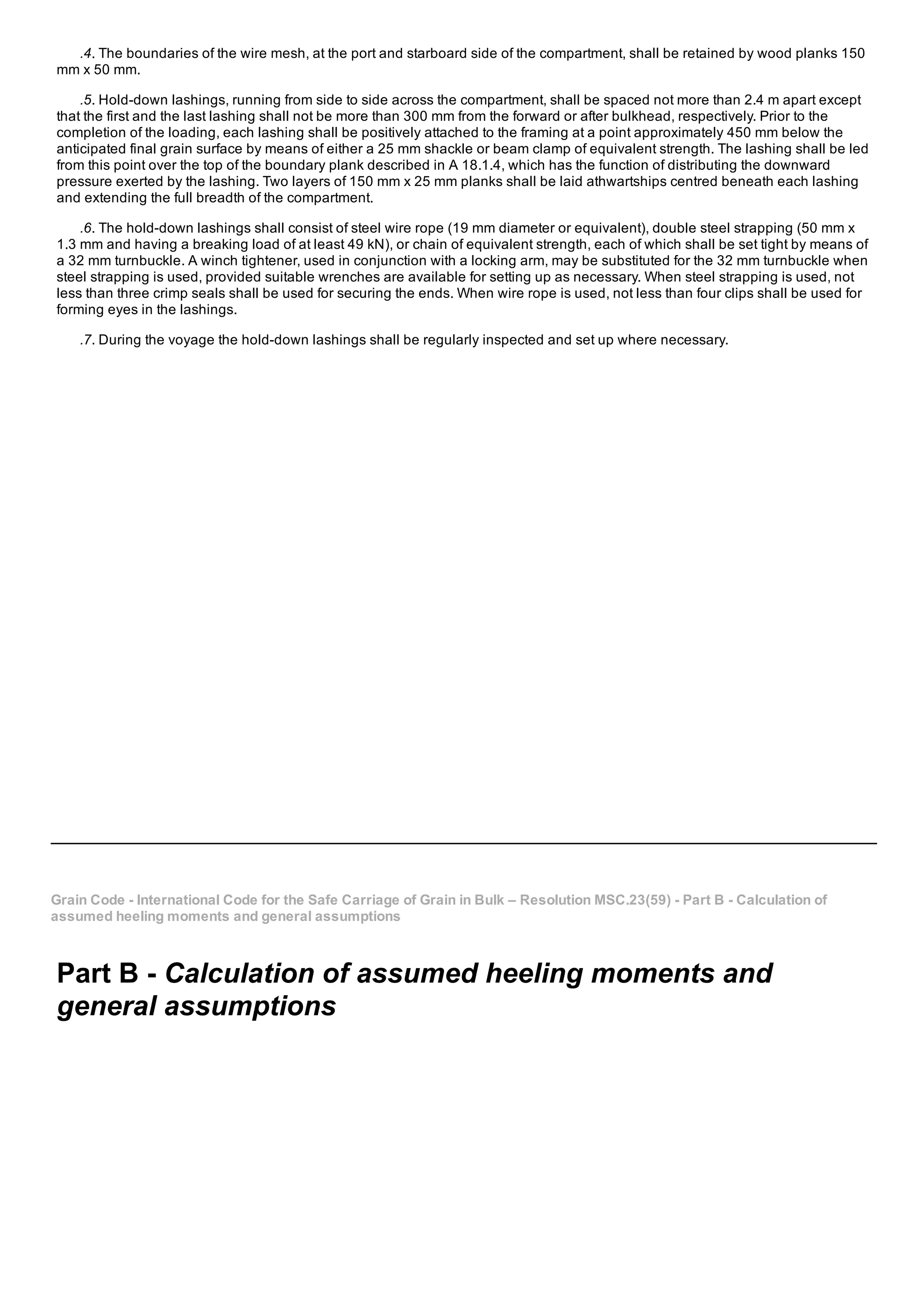 .4. The boundaries of the wire mesh, at the port and starboard side of the compartment, shall be retained by wood planks 150
mm x 50 mm.
.5. Hold­down lashings, running from side to side across the compartment, shall be spaced not more than 2.4 m apart except
that the first and the last lashing shall not be more than 300 mm from the forward or after bulkhead, respectively. Prior to the
completion of the loading, each lashing shall be positively attached to the framing at a point approximately 450 mm below the
anticipated final grain surface by means of either a 25 mm shackle or beam clamp of equivalent strength. The lashing shall be led
from this point over the top of the boundary plank described in A 18.1.4, which has the function of distributing the downward
pressure exerted by the lashing. Two layers of 150 mm x 25 mm planks shall be laid athwartships centred beneath each lashing
and extending the full breadth of the compartment.
.6. The hold­down lashings shall consist of steel wire rope (19 mm diameter or equivalent), double steel strapping (50 mm x
1.3 mm and having a breaking load of at least 49 kN), or chain of equivalent strength, each of which shall be set tight by means of
a 32 mm turnbuckle. A winch tightener, used in conjunction with a locking arm, may be substituted for the 32 mm turnbuckle when
steel strapping is used, provided suitable wrenches are available for setting up as necessary. When steel strapping is used, not
less than three crimp seals shall be used for securing the ends. When wire rope is used, not less than four clips shall be used for
forming eyes in the lashings.
.7. During the voyage the hold­down lashings shall be regularly inspected and set up where necessary.
Grain Code ­ International Code for the Safe Carriage of Grain in Bulk – Resolution MSC.23(59) ­ Part B ­ Calculation of
assumed heeling moments and general assumptions
Part B ­ Calculation of assumed heeling moments and
general assumptions
 
