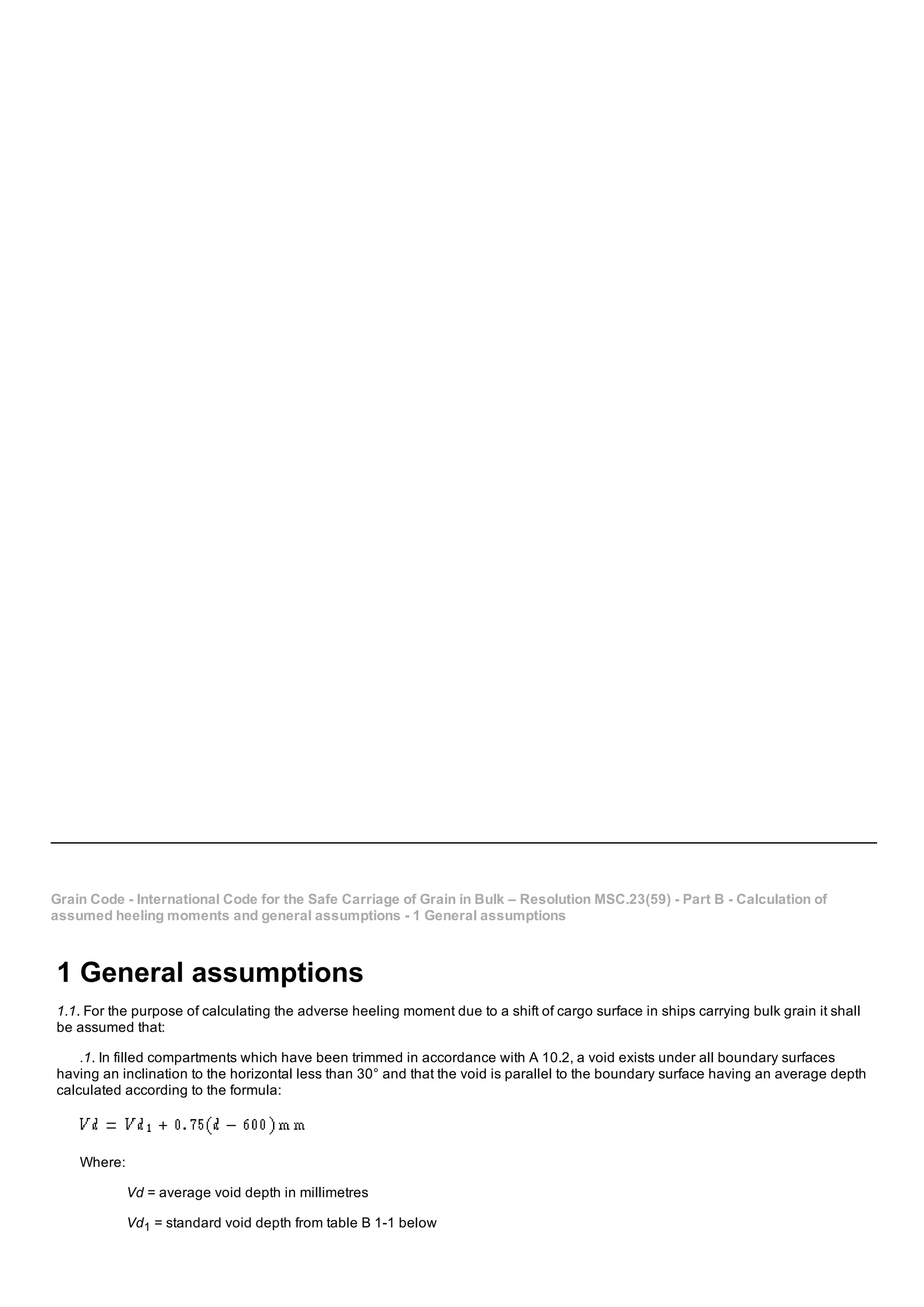 Grain Code ­ International Code for the Safe Carriage of Grain in Bulk – Resolution MSC.23(59) ­ Part B ­ Calculation of
assumed heeling moments and general assumptions ­ 1 General assumptions
1 General assumptions
1.1. For the purpose of calculating the adverse heeling moment due to a shift of cargo surface in ships carrying bulk grain it shall
be assumed that:
.1. In filled compartments which have been trimmed in accordance with A 10.2, a void exists under all boundary surfaces
having an inclination to the horizontal less than 30° and that the void is parallel to the boundary surface having an average depth
calculated according to the formula:
Where:
Vd = average void depth in millimetres
Vd1 = standard void depth from table B 1­1 below
 