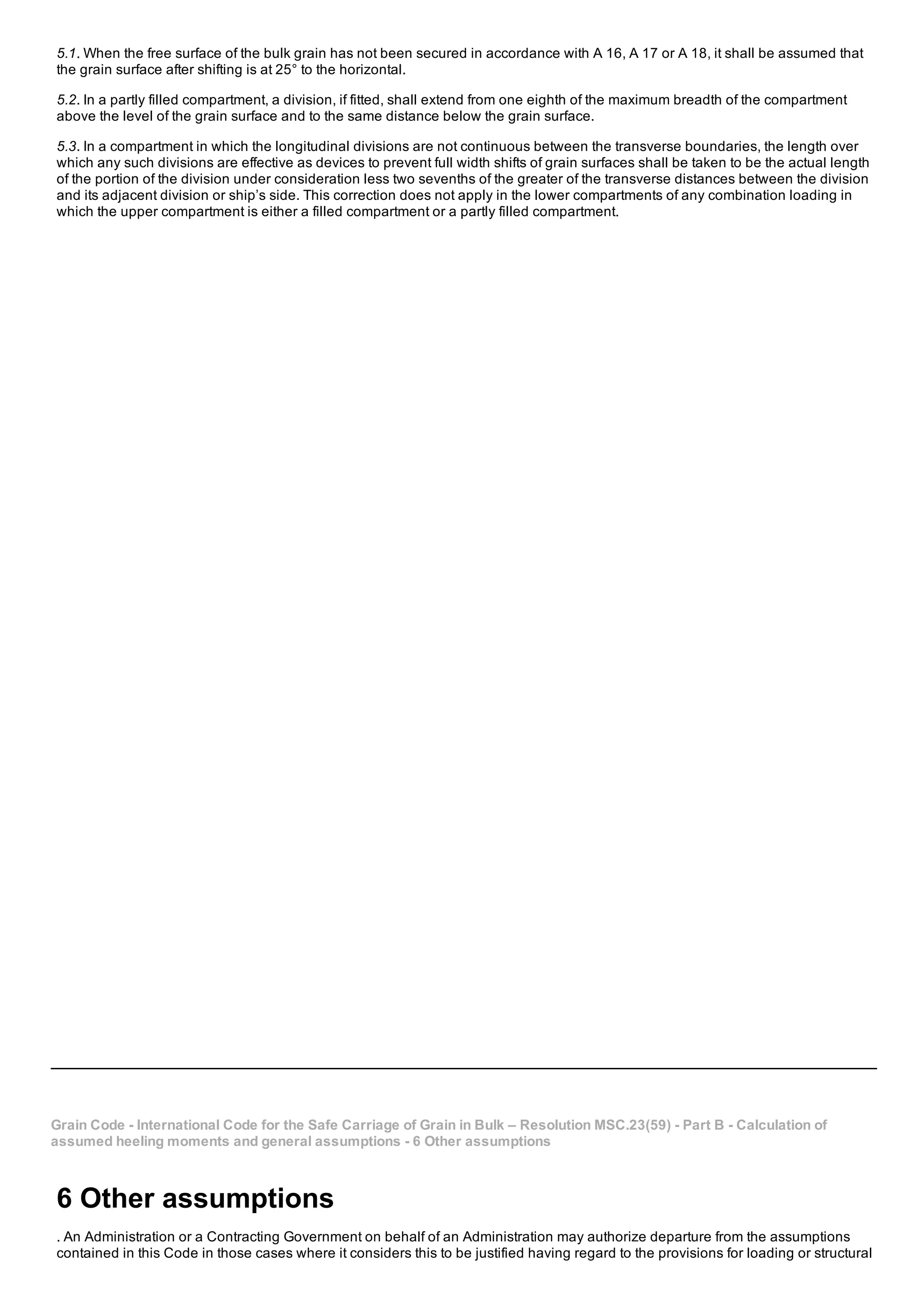 5.1. When the free surface of the bulk grain has not been secured in accordance with A 16, A 17 or A 18, it shall be assumed that
the grain surface after shifting is at 25° to the horizontal.
5.2. In a partly filled compartment, a division, if fitted, shall extend from one eighth of the maximum breadth of the compartment
above the level of the grain surface and to the same distance below the grain surface.
5.3. In a compartment in which the longitudinal divisions are not continuous between the transverse boundaries, the length over
which any such divisions are effective as devices to prevent full width shifts of grain surfaces shall be taken to be the actual length
of the portion of the division under consideration less two sevenths of the greater of the transverse distances between the division
and its adjacent division or ship’s side. This correction does not apply in the lower compartments of any combination loading in
which the upper compartment is either a filled compartment or a partly filled compartment.
Grain Code ­ International Code for the Safe Carriage of Grain in Bulk – Resolution MSC.23(59) ­ Part B ­ Calculation of
assumed heeling moments and general assumptions ­ 6 Other assumptions
6 Other assumptions
. An Administration or a Contracting Government on behalf of an Administration may authorize departure from the assumptions
contained in this Code in those cases where it considers this to be justified having regard to the provisions for loading or structural
 