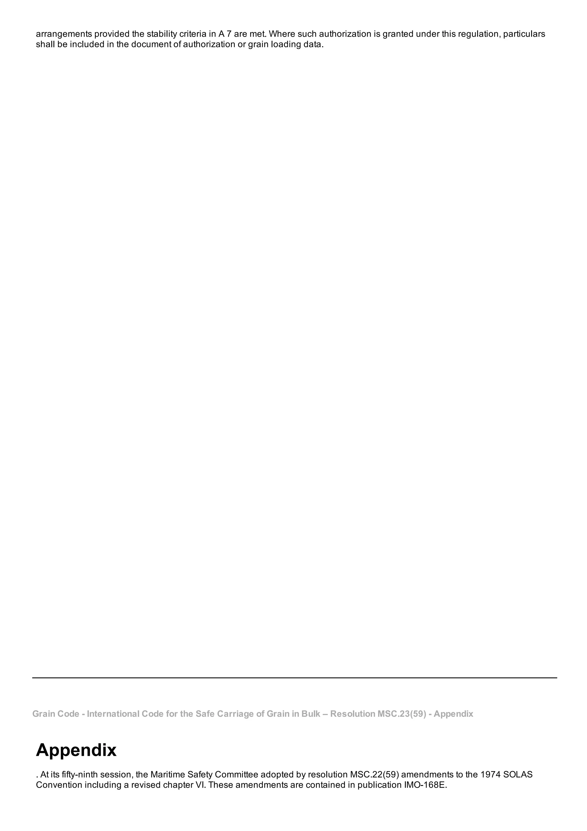 arrangements provided the stability criteria in A 7 are met. Where such authorization is granted under this regulation, particulars
shall be included in the document of authorization or grain loading data.
Grain Code ­ International Code for the Safe Carriage of Grain in Bulk – Resolution MSC.23(59) ­ Appendix
Appendix
. At its fifty­ninth session, the Maritime Safety Committee adopted by resolution MSC.22(59) amendments to the 1974 SOLAS
Convention including a revised chapter VI. These amendments are contained in publication IMO­168E.
 