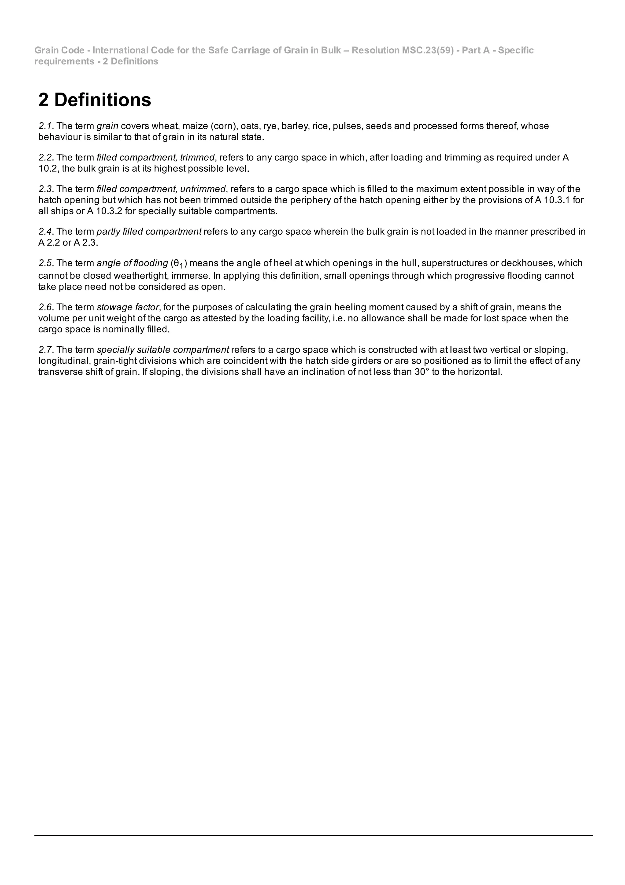 Grain Code ­ International Code for the Safe Carriage of Grain in Bulk – Resolution MSC.23(59) ­ Part A ­ Specific
requirements ­ 2 Definitions
2 Definitions
2.1. The term grain covers wheat, maize (corn), oats, rye, barley, rice, pulses, seeds and processed forms thereof, whose
behaviour is similar to that of grain in its natural state.
2.2. The term filled compartment, trimmed, refers to any cargo space in which, after loading and trimming as required under A
10.2, the bulk grain is at its highest possible level.
2.3. The term filled compartment, untrimmed, refers to a cargo space which is filled to the maximum extent possible in way of the
hatch opening but which has not been trimmed outside the periphery of the hatch opening either by the provisions of A 10.3.1 for
all ships or A 10.3.2 for specially suitable compartments.
2.4. The term partly filled compartment refers to any cargo space wherein the bulk grain is not loaded in the manner prescribed in
A 2.2 or A 2.3.
2.5. The term angle of flooding (θ1) means the angle of heel at which openings in the hull, superstructures or deckhouses, which
cannot be closed weathertight, immerse. In applying this definition, small openings through which progressive flooding cannot
take place need not be considered as open.
2.6. The term stowage factor, for the purposes of calculating the grain heeling moment caused by a shift of grain, means the
volume per unit weight of the cargo as attested by the loading facility, i.e. no allowance shall be made for lost space when the
cargo space is nominally filled.
2.7. The term specially suitable compartment refers to a cargo space which is constructed with at least two vertical or sloping,
longitudinal, grain­tight divisions which are coincident with the hatch side girders or are so positioned as to limit the effect of any
transverse shift of grain. If sloping, the divisions shall have an inclination of not less than 30° to the horizontal.
 